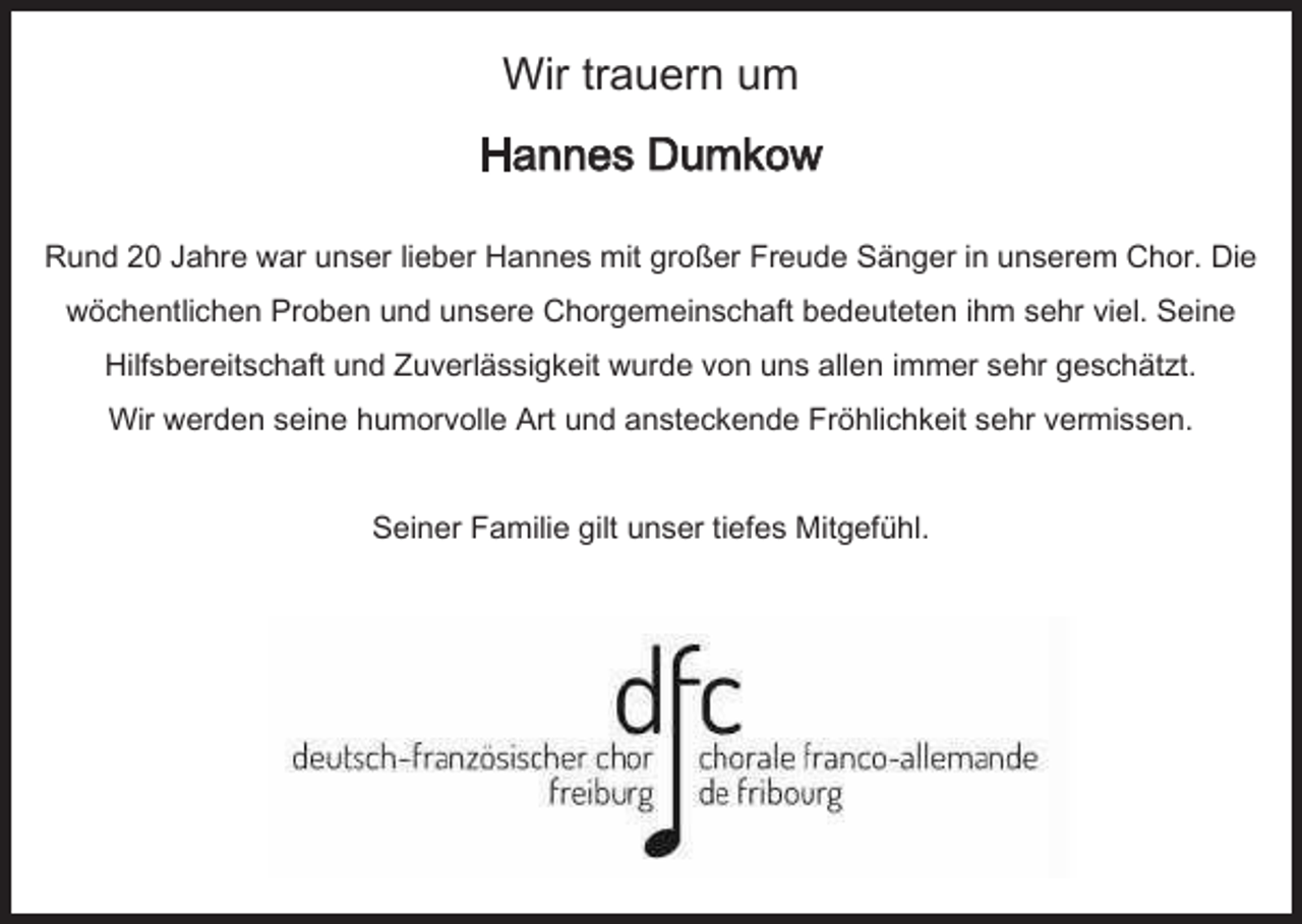 <p>Wir trauern um<br />Hannes Dumkow<br />Rund 20 Jahre war unser lieber Hannes mit großer Freude Sänger in unserem Chor. Die<br />wöchentlichen Proben und unsere Chorgemeinschaft bedeuteten ihm sehr viel. Seine<br />Hilfsbereitschaft und Zuverlässigkeit wurde von uns allen immer sehr geschätzt.<br />Wir werden seine humorvolle Art und ansteckende Fröhlichkeit sehr vermissen.</p><p>Seiner Familie gilt unser tiefes Mitgefühl.</p>