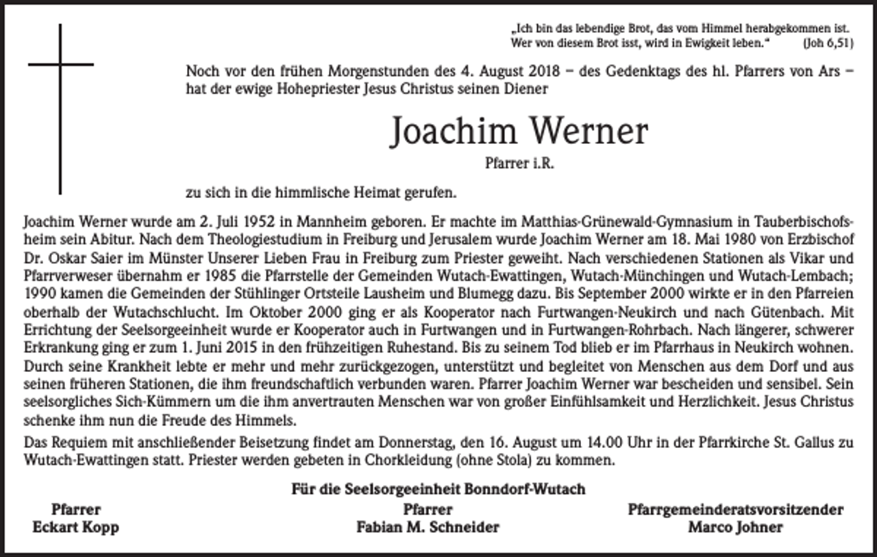 <p>„Ich bin das lebendige Brot, das vom Himmel herabgekommen ist.<br />Wer von diesem Brot isst, wird in Ewigkeit leben.“<br />(Joh 6,51)</p><p>Noch vor den frühen Morgenstunden des 4. August 2018 – des Gedenktags des hl. Pfarrers von Ars –<br />hat der ewige Hohepriester Jesus Christus seinen Diener</p><p>Joachim Werner<br />Pfarrer i.R.</p><p>zu sich in die himmlische Heimat gerufen.<br />Joachim Werner wurde am 2. Juli 1952 in Mannheim geboren. Er machte im Matthias-Grünewald-Gymnasium in Tauberbischofsheim sein Abitur. Nach dem Theologiestudium in Freiburg und Jerusalem wurde Joachim Werner am 18. Mai 1980 von Erzbischof<br />Dr. Oskar Saier im Münster Unserer Lieben Frau in Freiburg zum Priester geweiht. Nach verschiedenen Stationen als Vikar und<br />Pfarrverweser übernahm er 1985 die Pfarrstelle der Gemeinden Wutach-Ewattingen, Wutach-Münchingen und Wutach-Lembach;<br />1990 kamen die Gemeinden der Stühlinger Ortsteile Lausheim und Blumegg dazu. Bis September 2000 wirkte er in den Pfarreien<br />oberhalb der Wutachschlucht. Im Oktober 2000 ging er als Kooperator nach Furtwangen-Neukirch und nach Gütenbach. Mit<br />­Errichtung der Seelsorgeeinheit wurde er Kooperator auch in Furtwangen und in Furtwangen-Rohrbach. Nach längerer, schwerer<br />Erkrankung ging er zum 1. Juni 2015 in den frühzeitigen Ruhestand. Bis zu seinem Tod blieb er im Pfarrhaus in Neukirch wohnen.<br />Durch seine Krankheit lebte er mehr und mehr zurückgezogen, unterstützt und begleitet von Menschen aus dem Dorf und aus<br />seinen früheren Stationen, die ihm freundschaftlich verbunden waren. Pfarrer Joachim Werner war bescheiden und sensibel. Sein<br />seelsorgliches Sich-Kümmern um die ihm anvertrauten Menschen war von großer Einfühlsamkeit und Herzlichkeit. Jesus Christus<br />schenke ihm nun die Freude des Himmels.<br />Das Requiem mit anschließender Beisetzung findet am Donnerstag, den 16. August um 14.00 Uhr in der Pfarrkirche St. Gallus zu<br />Wutach-Ewattingen statt. Priester werden gebeten in Chorkleidung (ohne Stola) zu kommen.<br />Pfarrer<br />Eckart Kopp</p><p>Für die Seelsorgeeinheit Bonndorf-Wutach<br />Pfarrer<br />Fabian M. Schneider</p><p>Pfarrgemeinderatsvorsitzender<br />Marco Johner</p>