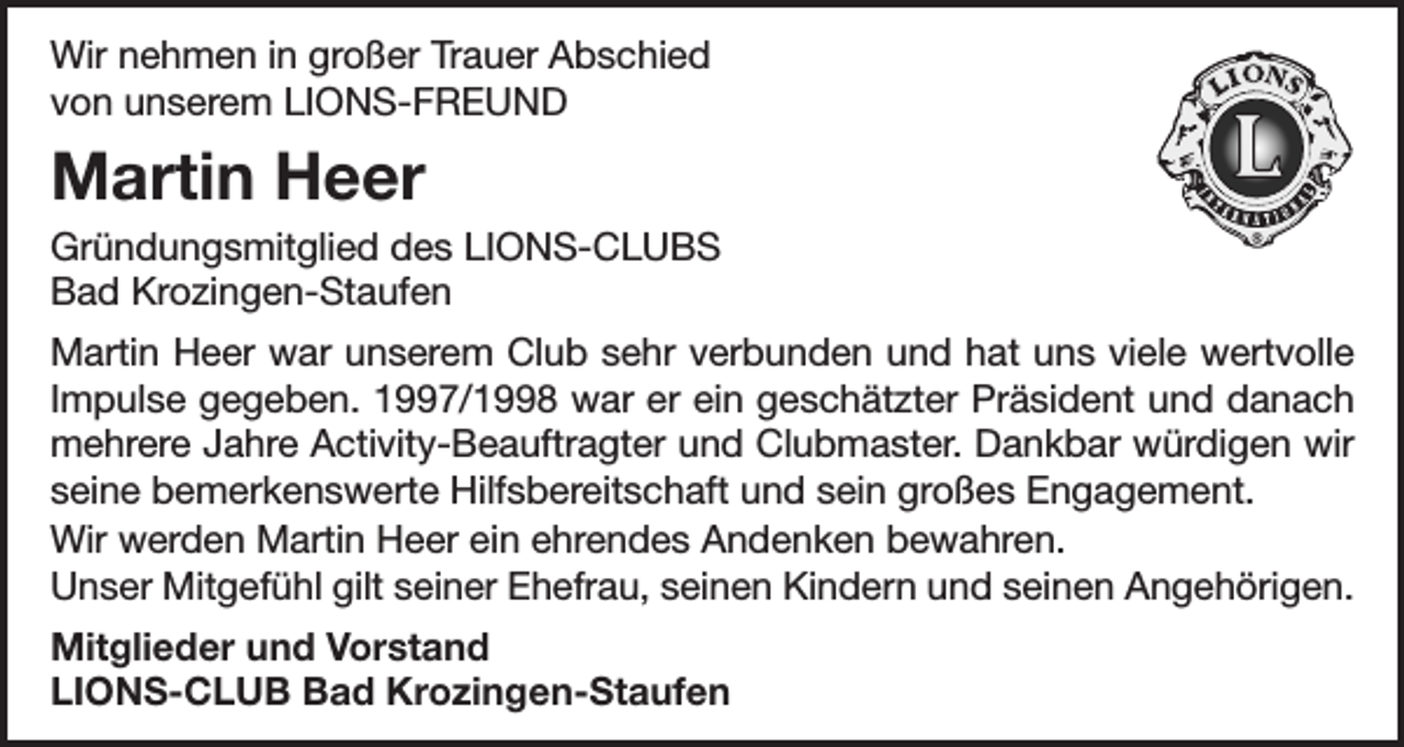 <p>Wir nehmen in großer Trauer Abschied<br />von unserem LIONS-FREUND</p><p>Martin Heer<br />Gründungsmitglied des LIONS-CLUBS<br />Bad Krozingen-Staufen<br />Martin Heer war unserem Club sehr verbunden und hat uns viele wertvolle<br />Impulse gegeben. 1997/1998 war er ein geschätzter Präsident und danach<br />mehrere Jahre Activity-Beauftragter und Clubmaster. Dankbar würdigen wir<br />seine bemerkenswerte Hilfsbereitschaft und sein großes Engagement.<br />Wir werden Martin Heer ein ehrendes Andenken bewahren.<br />Unser Mitgefühl gilt seiner Ehefrau, seinen Kindern und seinen Angehörigen.<br />Mitglieder und Vorstand<br />LIONS-CLUB Bad Krozingen-Staufen</p>