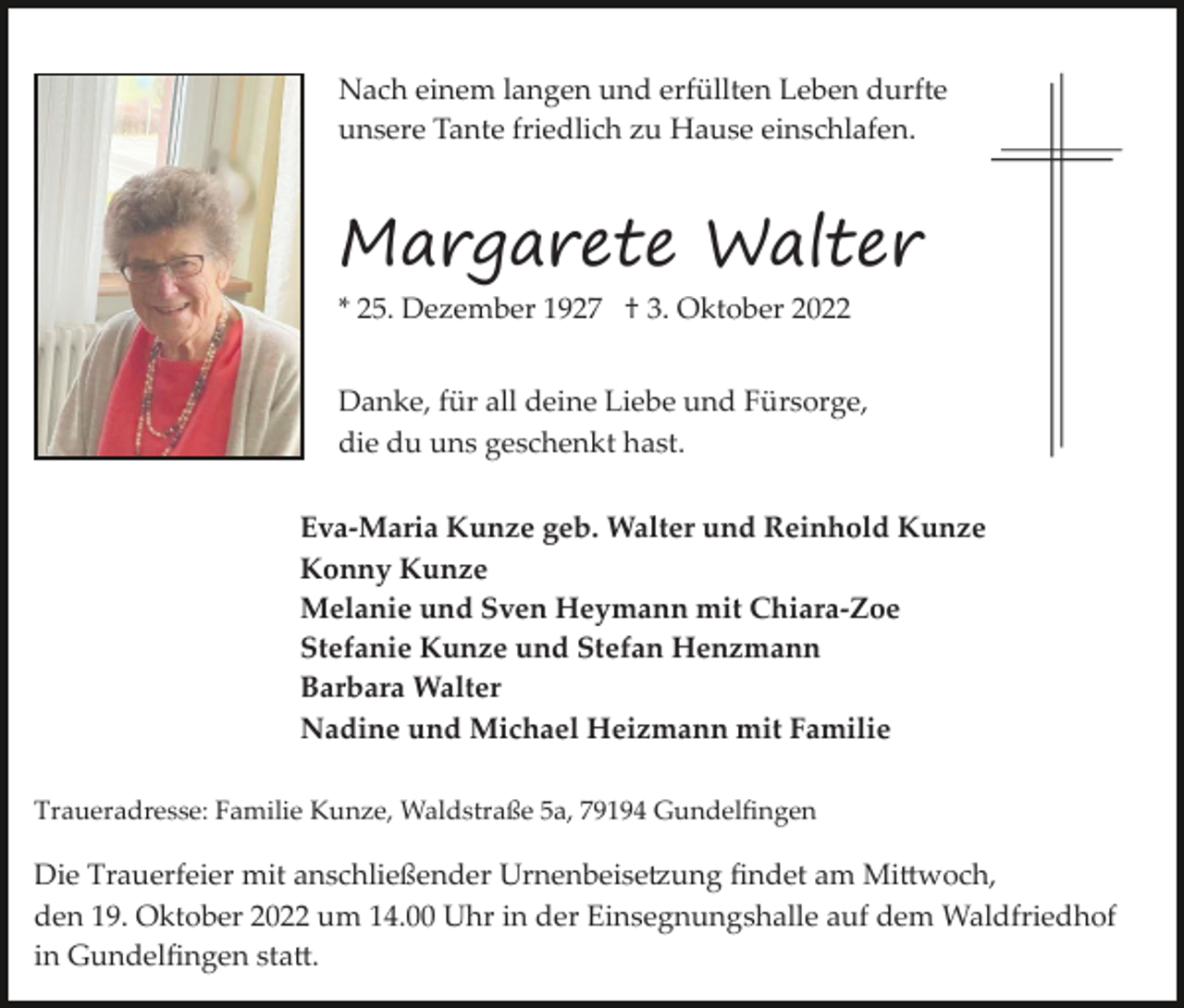<p>Nach einem langen und erfüllten Leben durfte<br />unsere Tante friedlich zu Hause einschlafen.</p><p>Margarete Walter<br />* 25. Dezember 1927 † 3. Oktober 2022</p><p>Danke, für all deine Liebe und Fürsorge,<br />die du uns geschenkt hast.<br />Eva­Maria Kunze geb. Walter und Reinhold Kunze<br />Konny Kunze<br />Melanie und Sven Heymann mit Chiara­Zoe<br />Stefanie Kunze und Stefan Henzmann<br />Barbara Walter<br />Nadine und Michael Heizmann mit Familie<br />Traueradresse: Familie Kunze, Waldstraße 5a, 79194 Gundelﬁngen</p><p>Die Trauerfeier mit anschließender Urnenbeise�ung ﬁndet am Mi�woch,<br />den 19. Oktober 2022 um 14.00 Uhr in der Einsegnungshalle auf dem Waldfriedhof<br />in Gundelﬁngen sta�.</p>
