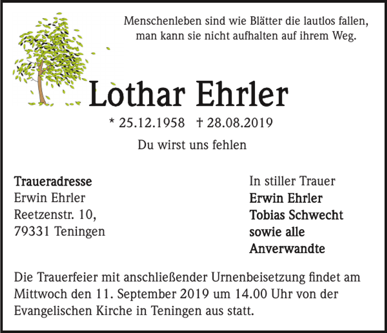 <p>Menschenleben sind wie Blätter die lautlos fallen,<br />man kann sie nicht aufhalten auf ihrem Weg.</p><p>* 25.12.1958 † 28.08.2019<br />Du wirst uns fehlen<br />In stiller Trauer<br />Erwin Ehrler<br />Reetzenstr. 10,<br />79331 Teningen<br />Die Trauerfeier mit anschließender Urnenbeisetzung ﬁndet am<br />Mittwoch den 11. September 2019 um 14.00 Uhr von der<br />Evangelischen Kirche in Teningen aus statt.</p>