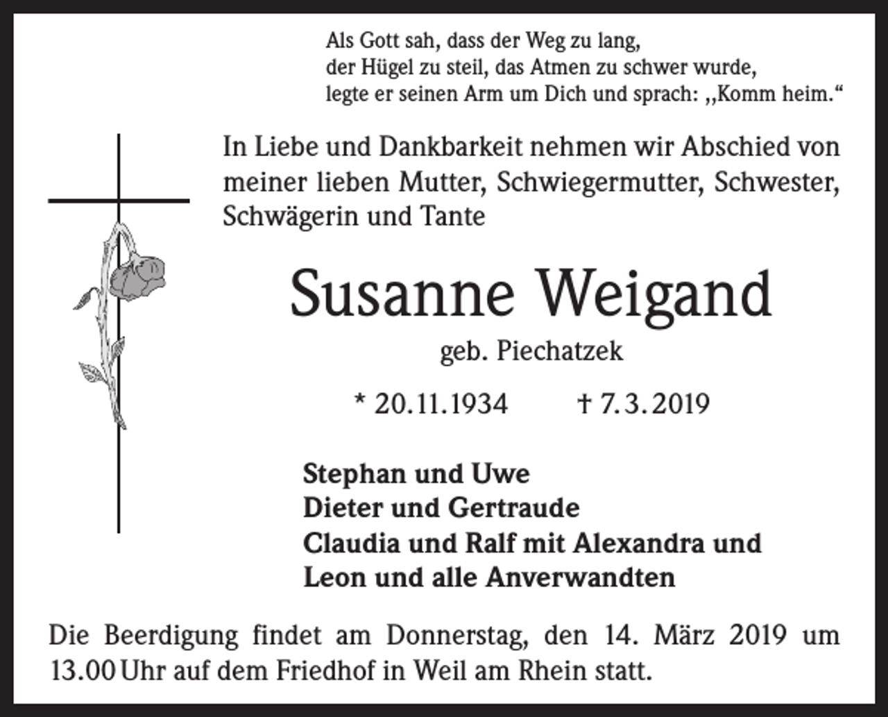 <p>Als Gott sah, dass der Weg zu lang,<br />der Hügel zu steil, das Atmen zu schwer wurde,<br />legte er seinen Arm um Dich und sprach: ,,Komm heim.“</p><p>In Liebe und Dankbarkeit nehmen wir Abschied von<br />meiner lieben Mutter, Schwiegermutter, Schwester,<br />Schwägerin und Tante</p><p>Susanne Weigand<br />geb. Piechatzek</p><p>* 20.11.1934</p><p>† 7. 3. 2019</p><p>Stephan und Uwe<br />Dieter und Gertraude<br />Claudia und Ralf mit Alexandra und<br />Leon und alle Anverwandten<br />Die Beerdigung findet am Donnerstag, den 14. März 2019 um<br />13.00 Uhr auf dem Friedhof in Weil am Rhein statt.</p>