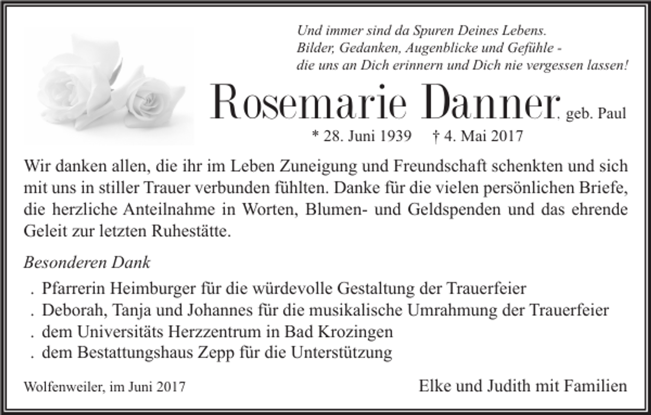 <p>U n d i immer<br />Und<br />m m er sisind<br />n d dda<br />a SSpuren<br />p ur e n DDeines<br />ei n es LLebens.<br />e b e ns.<br />Bilder,<br />Bil<br />d er, Gedanken,<br />G e d a n k e n, AAugenblicke<br />u g e n bli c k e uund<br />n d Gefühle<br />G ef ü hl e -die<br />erinnern<br />nie<br />di<br />e uuns<br />ns aan<br />n Dich<br />Di c h eri<br />n n er n uund<br />n d Dich<br />Di c h ni<br />e vvergessen<br />er g ess e n llassen!<br />ass e n!</p><p>Rosemarie<br />Rose<br />m arie DDanner<br />a n ne r</p><p>, geb.<br />g e b. Paul<br />P a ul</p><p>** 228.<br />8. JJuni<br />u ni 11</p><p>†† 4.<br />4. Mai<br />M ai 22</p><p>Wir d adanken<br />Wir<br />n k e n allallen,<br />e n, didie<br />e i hrihri im<br />m L Leben<br />e b e n Z Zuneigung<br />u n ei g u n g u und<br />n d FrFreundschaft<br />e u n ds c h aft s cschenkten<br />h e n kt e n u und<br />n d si sich<br />ch<br />mit<br />ns i ninstill<br />er TrTrauer<br />a u er vverbunden<br />er b u n d e n f fühlten.<br />ü hlt e n. DDanke<br />a n k e f für<br />ür didie<br />e vivielen<br />el e n ppersönlichen<br />ers ö nli c h e n Bri<br />ef e,<br />mituuns<br />stiller<br />Briefe,<br />die<br />di<br />e hherzliche<br />er zli c h e Anteilnahme<br />A nt eil n a h m e iin<br />n Worten,<br />W ort e n, BlumenBl u m e n- uund<br />n d Geldspenden<br />G el ds p e n d e n uund<br />n d ddas<br />as eehrende<br />hr e n d e<br />GGeleit<br />el eit zzur<br />ur l et<br />zt e n RRuhestätte.<br />u h est ätt e.<br />letzten<br />Besonderen<br />B es o n d er e n Dank<br />D a nk<br />. Pfarrerin<br />Pf arr eri n Heimburger<br />H ei m b ur g er für<br />f ür die<br />di e würdevolle<br />w ür d e v oll e Gestaltung<br />G est alt u n g der<br />d er Trauerfeier<br />Tr a u erf ei er<br />. Deborah,<br />D e b or a h, Tanja<br />Ta nj a und<br />u n d Johannes<br />J o h a n n es für<br />f ür die<br />di e musikalische<br />m usi k alis c h e Umrahmung<br />U mr a h m u n g der<br />d er Trauerfeier<br />Tr a u erf ei er<br />. dem<br />d e m Universitäts<br />U ni v ersit äts Herzzentrum<br />H er z z e ntr u m in<br />i n Bad<br />B a d Krozingen<br />Kr o zi n g e n<br />. dem<br />d e m Bestattungshaus<br />B est att u n gs h a us Zepp<br />Z e p p für<br />f ür die<br />di e Unterstützung<br />U nt erst üt z u n g<br />WWolfenweiler,<br />olf e n w eil er, i im<br />m J uJuni<br />ni</p><p>Elke<br />El<br />k e uund<br />n d JJudith<br />u dit h mit<br />mit FFamilien<br />a mili e n</p>