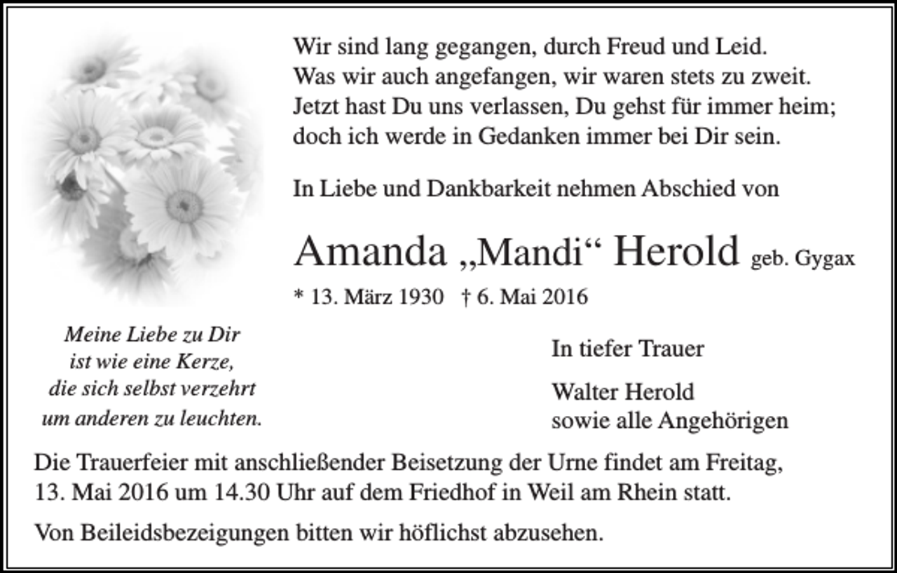 <p>Wir sind lang gegangen, durch Freud und Leid.<br />Was wir auch angefangen, wir waren stets zu zweit.<br />Jetzt hast Du uns verlassen, Du gehst für immer heim;<br />doch ich werde in Gedanken immer bei Dir sein.<br />In Liebe und Dankbarkeit nehmen Abschied von</p><p>Amanda „Mandi“ Herold geb. Gygax<br />* 13. März 1930 † 6. Mai 2016<br />Meine Liebe zu Dir<br />ist wie eine Kerze,<br />die sich selbst verzehrt<br />um anderen zu leuchten.</p><p>In tiefer Trauer<br />Walter Herold<br />sowie alle Angehörigen</p><p>Die Trauerfeier mit anschließender Beisetzung der Urne findet am Freitag,<br />13. Mai 2016 um 14.30 Uhr auf dem Friedhof in Weil am Rhein statt.<br />Von Beileidsbezeigungen bitten wir höflichst abzusehen.</p>