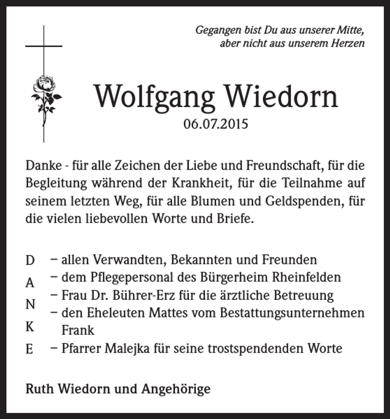 <p>Gegangen bist Du aus unserer Mitte,<br />aber nicht aus unserem Herzen</p><p>Wolfgang Wiedorn<br />06.07.2015<br />Danke - für alle Zeichen der Liebe und Freundschaft, für die<br />Begleitung während der Krankheit, für die Teilnahme auf<br />seinem letzten Weg, für alle Blumen und Geldspenden, für<br />die vielen liebevollen Worte und Briefe.<br />D<br />A<br />N<br />K<br />E</p><p>– allen Verwandten, Bekannten und Freunden<br />– dem Pflegepersonal des Bürgerheim Rheinfelden<br />– Frau Dr. Bührer-Erz für die ärztliche Betreuung<br />– den Eheleuten Mattes vom Bestattungsunternehmen<br />Frank<br />– Pfarrer Malejka für seine trostspendenden Worte</p><p>Ruth Wiedorn und Angehörige</p>