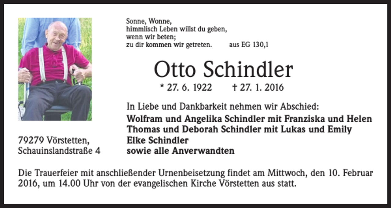 <p>Sonne, Wonne,<br />himmlisch Leben willst du geben,<br />wenn wir beten;<br />zu dir kommen wir getreten.<br />aus EG 130,1</p><p>Otto Schindler<br />* 27. 6. 1922 † 27. 1. 2016</p><p>79279 Vörstetten,<br />Schauinslandstraße 4</p><p>In Liebe und Dankbarkeit nehmen wir Abschied:<br />Wolfram und Angelika Schindler mit Franziska und Helen<br />Thomas und Deborah Schindler mit Lukas und Emily<br />Elke Schindler<br />sowie alle Anverwandten</p><p>Die Trauerfeier mit anschließender Urnenbeisetzung findet am Mittwoch, den 10. Februar<br />2016, um 14.00 Uhr von der evangelischen Kirche Vörstetten aus statt.</p>