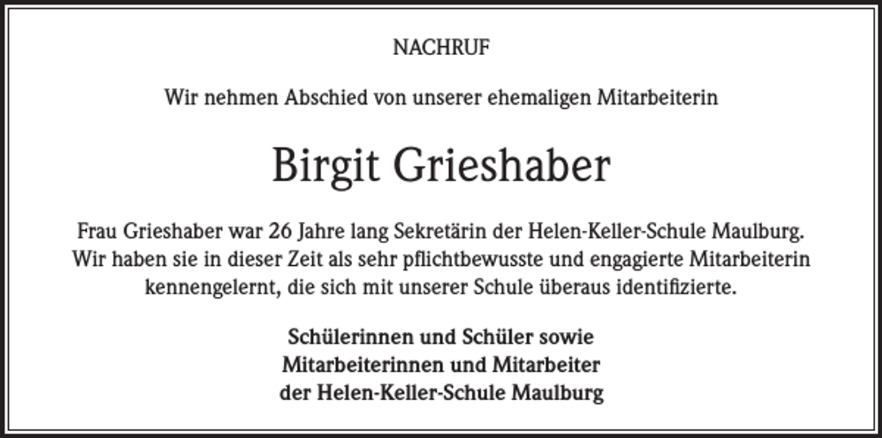 <p>NACHRUF<br />Wir nehmen Abschied von unserer ehemaligen Mitarbeiterin</p><p>Birgit Grieshaber<br />Frau Grieshaber war 26 Jahre lang Sekretärin der Helen-Keller-Schule Maulburg.<br />Wir haben sie in dieser Zeit als sehr pflichtbewusste und engagierte Mitarbeiterin<br />kennengelernt, die sich mit unserer Schule überaus identifizierte.<br />Schülerinnen und Schüler sowie<br />Mitarbeiterinnen und Mitarbeiter<br />der Helen-Keller-Schule Maulburg</p>