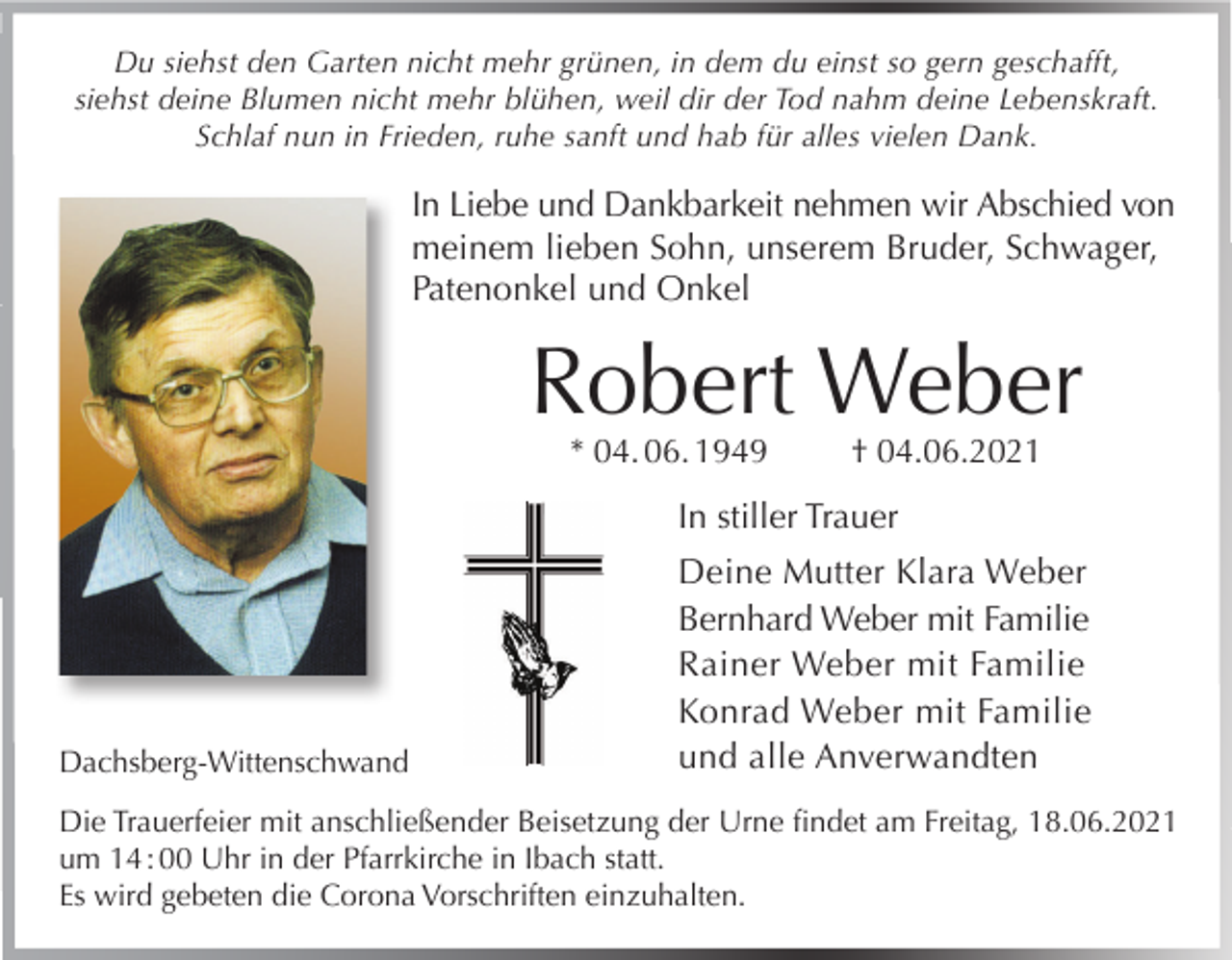<p>Du siehst den Garten nicht mehr grünen, in dem du einst so gern geschafft,<br />siehst deine Blumen nicht mehr blühen, weil dir der Tod nahm deine Lebenskraft.<br />Schlaf nun in Frieden, ruhe sanft und hab für alles vielen Dank.</p><p>In Liebe und Dankbarkeit nehmen wir Abschied von<br />meinem lieben Sohn, unserem Bruder, Schwager,<br />Patenonkel und Onkel</p><p>Robert Weber<br />* 04. 06. 1949</p><p>† 04.06.2021</p><p>In stiller Trauer</p><p>Dachsberg-Wittenschwand</p><p>Deine Mutter Klara Weber<br />Bernhard Weber mit Familie<br />Rainer Weber mit Familie<br />Konrad Weber mit Familie<br />und alle Anverwandten</p><p>Die Trauerfeier mit anschließender Beisetzung der Urne findet am Freitag, 18.06.2021<br />um 14 : 00 Uhr in der Pfarrkirche in Ibach statt.<br />Es wird gebeten die Corona Vorschriften einzuhalten.</p>