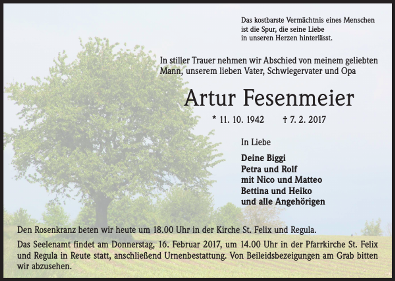 <p>Das kostbarste Vermächtnis eines Menschen<br />ist die Spur, die seine Liebe<br />in unseren Herzen hinterlässt.</p><p>In stiller Trauer nehmen wir Abschied von meinem geliebten<br />Mann, unserem lieben Vater, Schwiegervater und Opa</p><p>Artur Fesenmeier<br />* 11. 10. 1942 † 7. 2. 2017<br />In Liebe<br />Deine Biggi<br />Petra und Rolf<br />mit Nico und Matteo<br />Bettina und Heiko<br />und alle Angehörigen<br />Den Rosenkranz beten wir heute um 18.00 Uhr in der Kirche St. Felix und Regula.<br />Das Seelenamt findet am Donnerstag, 16. Februar 2017, um 14.00 Uhr in der Pfarrkirche St. Felix<br />und Regula in Reute statt, anschließend Urnenbestattung. Von Beileidsbezeigungen am Grab bitten<br />wir abzusehen.</p>