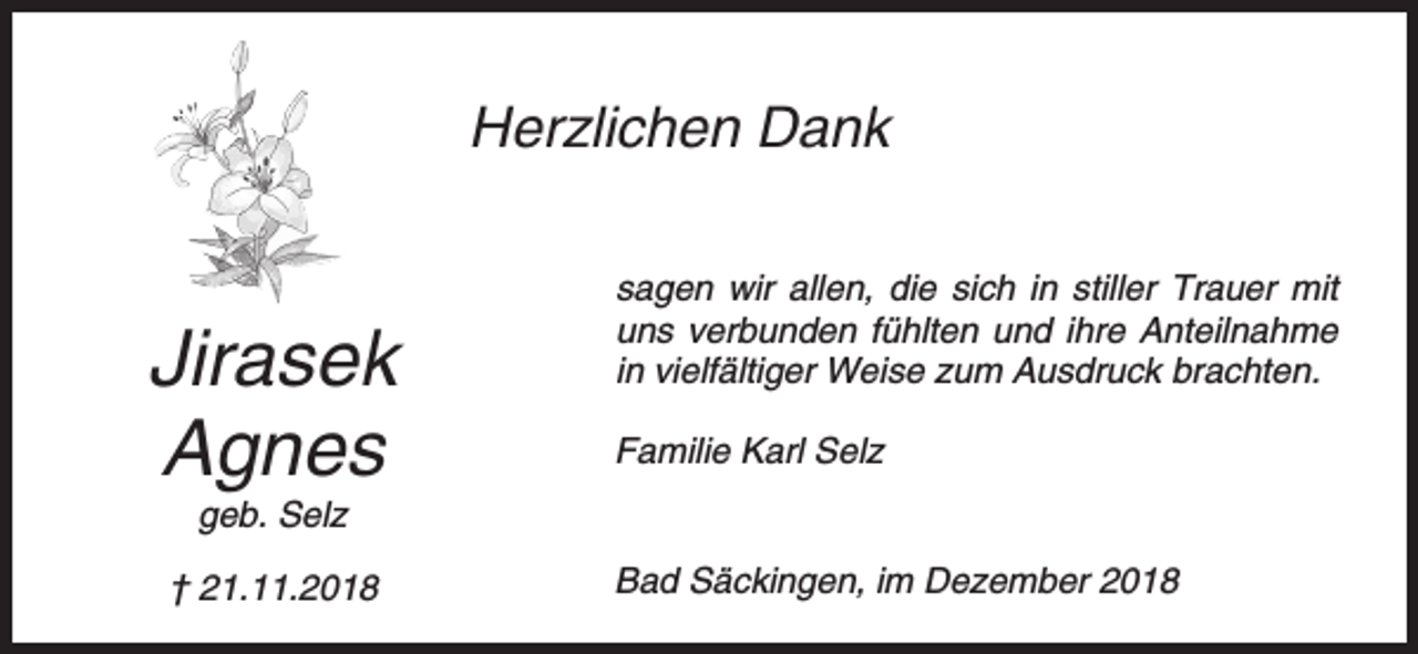 <p>Herzlichen Dank</p><p>Jirasek<br />Agnes</p><p>sagen wir allen, die sich in stiller Trauer mit<br />uns verbunden fühlten und ihre Anteilnahme<br />in vielfältiger Weise zum Ausdruck brachten.<br />Familie Karl Selz</p><p>geb. Selz<br />† 21.11.2018</p><p>Bad Säckingen, im Dezember 2018</p>