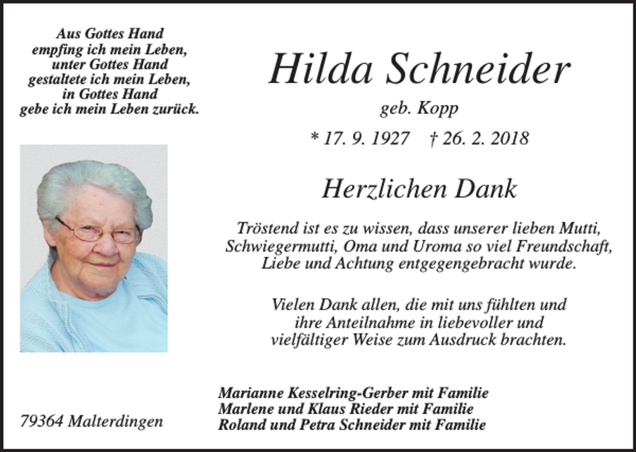 <p>Aus Gottes Hand<br />empfing ich mein Leben,<br />unter Gottes Hand<br />gestaltete ich mein Leben,<br />in Gottes Hand<br />gebe ich mein Leben zurück.</p><p>Hilda Schneider<br />geb. Kopp<br />* 17. 9. 1927</p><p>† 26. 2. 2018</p><p>Herzlichen Dank<br />Tröstend ist es zu wissen, dass unserer lieben Mutti,<br />Schwiegermutti, Oma und Uroma so viel Freundschaft,<br />Liebe und Achtung entgegengebracht wurde.<br />Vielen Dank allen, die mit uns fühlten und<br />ihre Anteilnahme in liebevoller und<br />vielfältiger Weise zum Ausdruck brachten.</p><p>79364 Malterdingen</p><p>Marianne Kesselring-Gerber mit Familie<br />Marlene und Klaus Rieder mit Familie<br />Roland und Petra Schneider mit Familie</p>