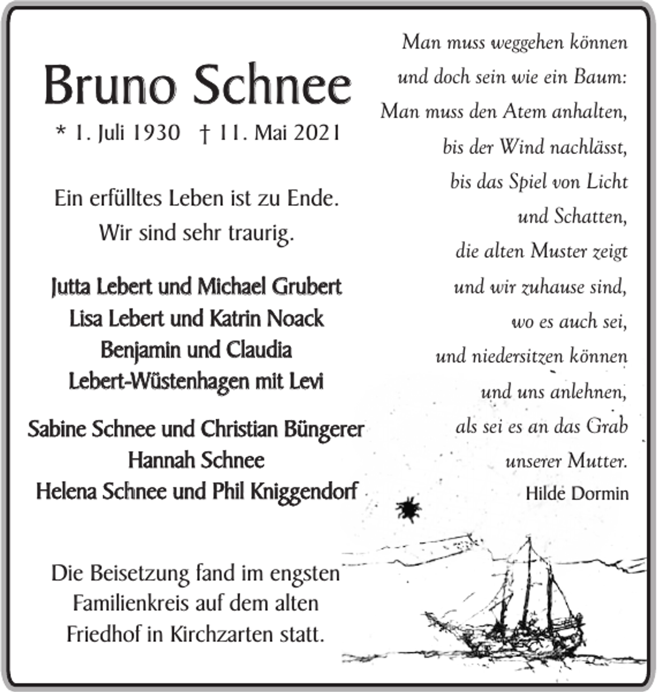 <p>Bruno Schnee<br />* 1. Juli 1930 † 11. Mai 2021</p><p>Ein erfülltes Leben ist zu Ende.<br />Wir sind sehr traurig.<br />Jutta Lebert und Michael Grubert<br />Lisa Lebert und Katrin Noack<br />Benjamin und Claudia<br />Lebert-Wüstenhagen mit Levi<br />Sabine Schnee und Christian Büngerer<br />Hannah Schnee<br />Helena Schnee und Phil Kniggendorf<br />Die Beisetzung fand im engsten<br />Familienkreis auf dem alten<br />Friedhof in Kirchzarten statt.</p><p>Man muss weggehen können<br />und doch sein wie ein Baum:<br />Man muss den Atem anhalten,<br />bis der Wind nachlässt,<br />bis das Spiel von Licht<br />und Schatten,<br />die alten Muster zeigt<br />und wir zuhause sind,<br />wo es auch sei,<br />und niedersitzen können<br />und uns anlehnen,<br />als sei es an das Grab<br />unserer Mutter.<br />Hilde Dormin</p>