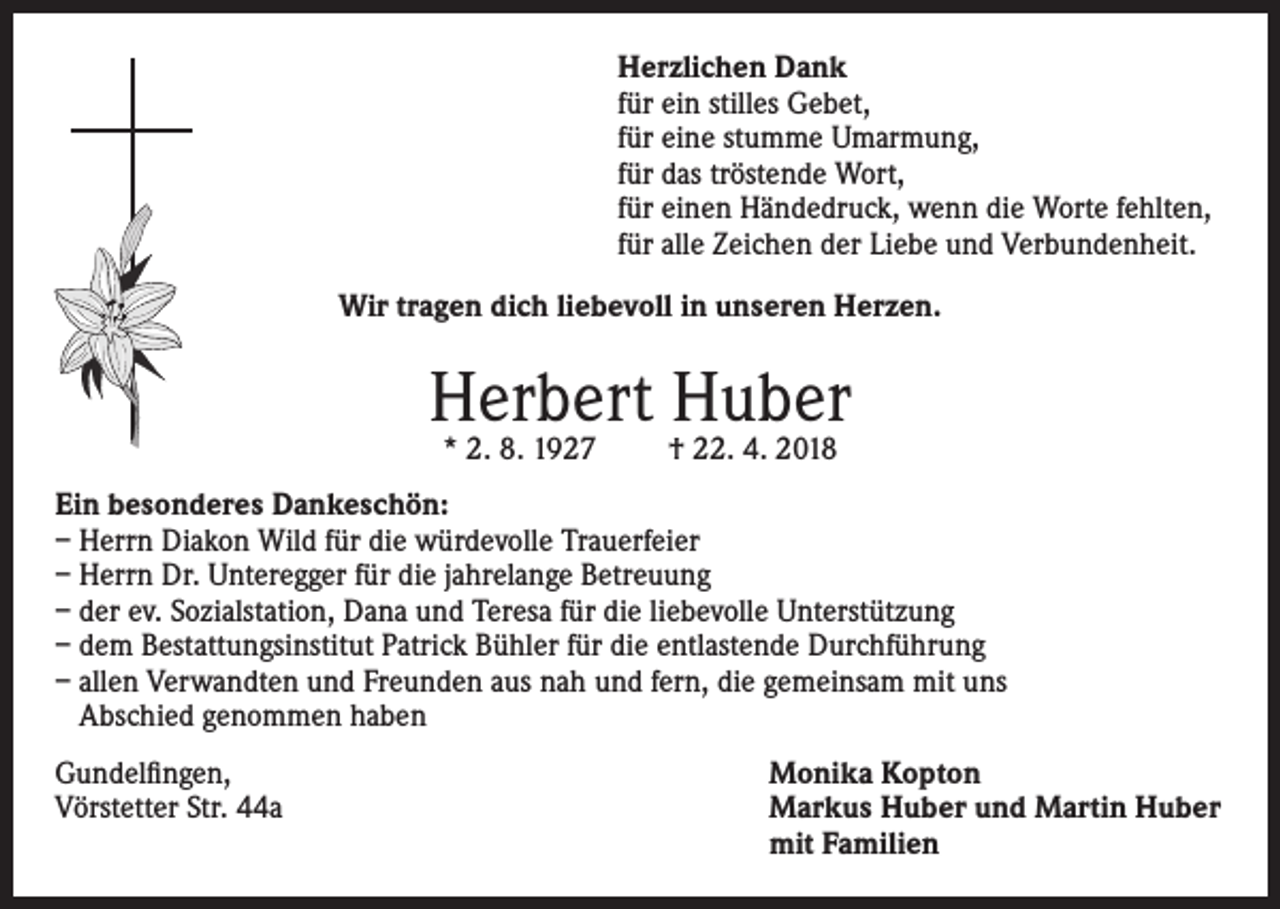 <p>Herzlichen Dank<br />für ein stilles Gebet,<br />für eine stumme Umarmung,<br />für das tröstende Wort,<br />für einen Händedruck, wenn die Worte fehlten,<br />für alle Zeichen der Liebe und Verbundenheit.<br />Wir tragen dich liebevoll in unseren Herzen.</p><p>Herbert Huber<br />* 2. 8. 1927</p><p>† 22. 4. 2018</p><p>Ein besonderes Dankeschön:<br />– Herrn Diakon Wild für die würdevolle Trauerfeier<br />– Herrn Dr. Unteregger für die jahrelange Betreuung<br />– der ev. Sozialstation, Dana und Teresa für die liebevolle Unterstützung<br />– dem Bestattungsinstitut Patrick Bühler für die entlastende Durchführung<br />– allen Verwandten und Freunden aus nah und fern, die gemeinsam mit uns<br />Abschied genommen haben<br />Gundelfingen,<br />Monika Kopton<br />Vörstetter Str. 44a Markus Huber und Martin Huber<br />mit Familien</p>