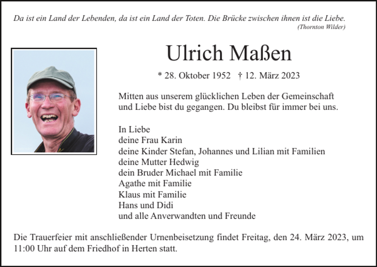 <p>Da ist ein Land der Lebenden, da ist ein Land der Toten. Die Brücke zwischen ihnen ist die Liebe.<br />(Thornton Wilder)</p><p>Ulrich Maßen<br />* 28. Oktober 1952 † 12. März 2023<br />Mitten aus unserem glücklichen Leben der Gemeinschaft<br />und Liebe bist du gegangen. Du bleibst für immer bei uns.<br />In Liebe<br />deine Frau Karin<br />deine Kinder Stefan, Johannes und Lilian mit Familien<br />deine Mutter Hedwig<br />dein Bruder Michael mit Familie<br />Agathe mit Familie<br />Klaus mit Familie<br />Hans und Didi<br />und alle Anverwandten und Freunde<br />Die Trauerfeier mit anschließender Urnenbeisetzung findet Freitag, den 24. März 2023, um<br />11:00 Uhr auf dem Friedhof in Herten statt.</p>