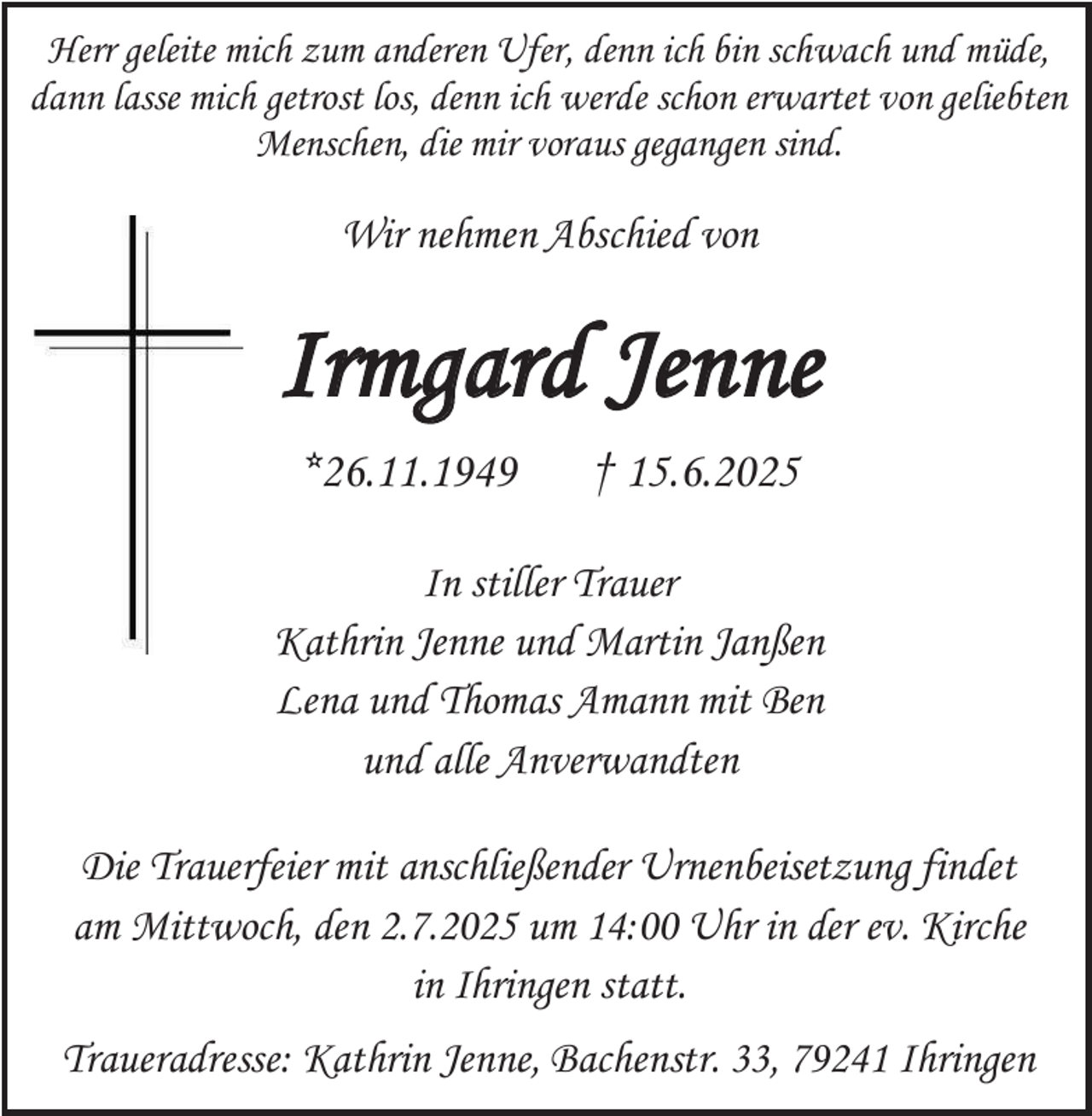 <p>Herr geleite mich zum anderen Ufer, denn ich bin schwach und müde,<br />dann lasse mich getrost los, denn ich werde schon erwartet von geliebten<br />Menschen, die mir voraus gegangen sind.</p><p>Wir nehmen Abschied von</p><p>Irmgard Jenne<br />*26.11.1949</p><p>† 15.6.2025</p><p>In stiller Trauer<br />Kathrin Jenne und Martin Janßen<br />Lena und Thomas Amann mit Ben<br />und alle Anverwandten<br />Die Trauerfeier mit anschließender Urnenbeisetzung findet<br />am Mittwoch, den 2.7.2025 um 14:00 Uhr in der ev. Kirche<br />in Ihringen statt.<br />Traueradresse: Kathrin Jenne, Bachenstr. 33, 79241 Ihringen</p>