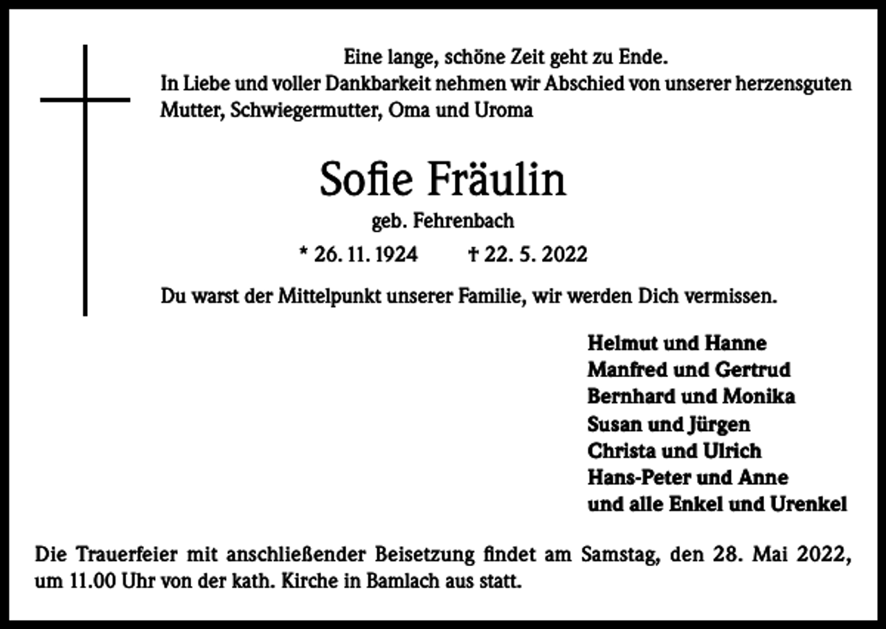 <p>Eine lange, schöne Zeit geht zu Ende.<br />In Liebe und voller Dankbarkeit nehmen wir Abschied von unserer herzensguten<br />Mutter, Schwiegermutter, Oma und Uroma</p><p>Sofie Fräulin<br />geb. Fehrenbach<br />* 26. 11. 1924<br />† 22. 5. 2022<br />Du warst der Mittelpunkt unserer Familie, wir werden Dich vermissen.<br />Helmut und Hanne<br />Manfred und Gertrud<br />Bernhard und Monika<br />Susan und Jürgen<br />Christa und Ulrich<br />Hans-Peter und Anne<br />und alle Enkel und Urenkel<br />Die Trauerfeier mit anschließender Beisetzung findet am Samstag, den 28. Mai 2022,<br />um 11.00 Uhr von der kath. Kirche in Bamlach aus statt.</p>
