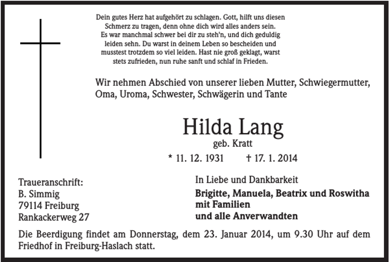 <p>Dein gutes Herz hat aufgehört zu schlagen. Gott, hilft uns diesen<br />Schmerz zu tragen, denn ohne dich wird alles anders sein.<br />Es war manchmal schwer bei dir zu steh'n, und dich geduldig<br />leiden sehn. Du warst in deinem Leben so bescheiden und<br />musstest trotzdem so viel leiden. Hast nie groß geklagt, warst<br />stets zufrieden, nun ruhe sanft und schlaf in Frieden.</p><p>Wir nehmen Abschied von unserer lieben Mutter, Schwiegermutter,<br />Oma, Uroma, Schwester, Schwägerin und Tante</p><p>Hilda Lang<br />geb. Kratt<br />* 11. 12. 1931<br />† 17. 1. 2014<br />Traueranschrift:<br />B. Simmig<br />79114 Freiburg<br />Rankackerweg 27</p><p>In Liebe und Dankbarkeit<br />Brigitte, Manuela, Beatrix und Roswitha<br />mit Familien<br />und alle Anverwandten</p><p>Die Beerdigung findet am Donnerstag, dem 23. Januar 2014, um 9.30 Uhr auf dem<br />Friedhof in Freiburg-Haslach statt.</p>