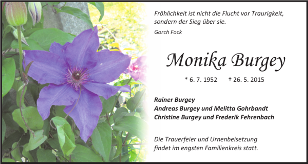 <p>Fröhlichkeit ist nicht die Flucht vor Traurigkeit,<br />sondern der Sieg über sie.<br />Gorch Fock</p><p>Monika Burgey<br />* 6. 7. 1952</p><p>† 26. 5. 2015</p><p>Rainer Burgey<br />Andreas Burgey und Melitta Gohrbandt<br />Christine Burgey und Frederik Fehrenbach<br />Die Trauerfeier und Urnenbeisetzung<br />findet im engsten Familienkreis statt.</p>