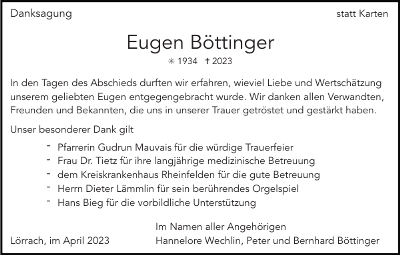 <p>Danksagung</p><p>statt Karten</p><p>Eugen Böttinger<br />✳ 1934 ✝ 2023</p><p>In den Tagen des Abschieds durften wir erfahren, wieviel Liebe und Wertschätzung<br />unserem geliebten Eugen entgegengebracht wurde. Wir danken allen Verwandten,<br />Freunden und Bekannten, die uns in unserer Trauer getröstet und gestärkt haben.<br />Unser besonderer Dank gilt</p><p>-</p><p>Pfarrerin Gudrun Mauvais für die würdige Trauerfeier<br />Frau Dr. Tietz für ihre langjährige medizinische Betreuung<br />dem Kreiskrankenhaus Rheinfelden für die gute Betreuung<br />Herrn Dieter Lämmlin für sein berührendes Orgelspiel<br />Hans Bieg für die vorbildliche Unterstützung</p><p>Lörrach, im April 2023</p><p>Im Namen aller Angehörigen<br />Hannelore Wechlin, Peter und Bernhard Böttinger</p>