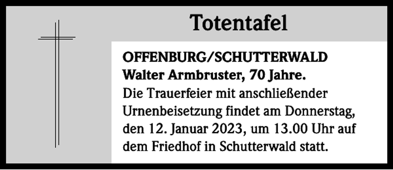 <p>Totentafel<br />Totentafel<br />OFFENBURG/SCHUTTERWALD<br />Walter Armbruster, 70 Jahre.<br />Die Trauerfeier mit anschließender<br />­Urnenbeisetzung findet am Donnerstag,<br />den 12. Januar 2023, um 13.00 Uhr auf<br />dem Friedhof in Schutterwald statt.</p>