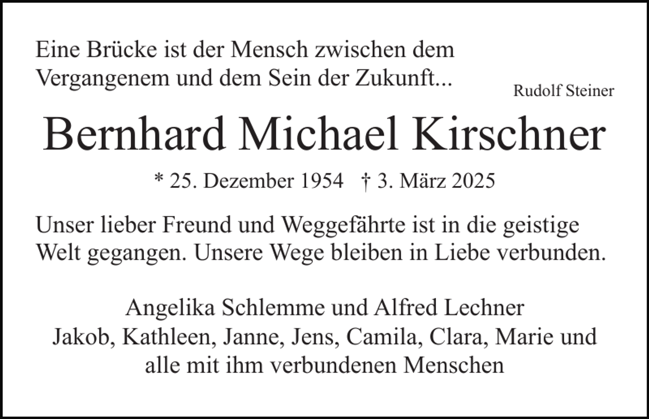 <p>Eine Brücke ist der Mensch zwischen dem<br />Vergangenem und dem Sein der Zukunft...</p><p>Rudolf Steiner</p><p>Bernhard Michael Kirschner<br />* 25. Dezember 1954 † 3. März 2025</p><p>Unser lieber Freund und Weggefährte ist in die geistige<br />Welt gegangen. Unsere Wege bleiben in Liebe verbunden.<br />Angelika Schlemme und Alfred Lechner<br />Jakob, Kathleen, Janne, Jens, Camila, Clara, Marie und<br />alle mit ihm verbundenen Menschen</p>