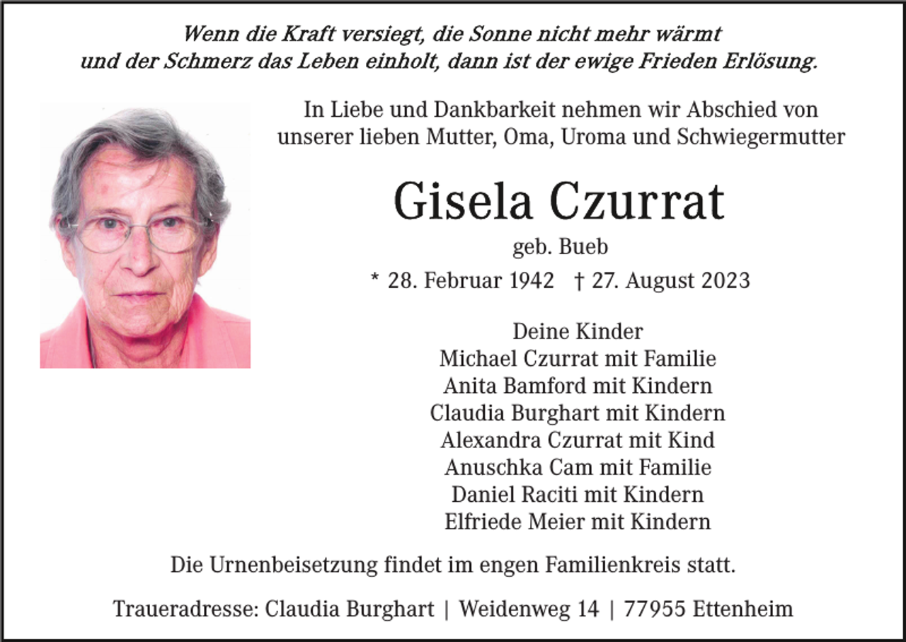 <p>In Liebe und Dankbarkeit nehmen wir Abschied von<br />unserer lieben Mutter, Oma, Uroma und Schwiegermutter</p><p>geb. Bueb<br />* 28. Februar 1942 † 27. August 2023<br />Deine Kinder<br />Michael Czurrat mit Familie<br />Anita Bamford mit Kindern<br />Claudia Burghart mit Kindern<br />Alexandra Czurrat mit Kind<br />Anuschka Cam mit Familie<br />Daniel Raciti mit Kindern<br />Elfriede Meier mit Kindern<br />Die Urnenbeisetzung findet im engen Familienkreis statt.<br />Traueradresse: Claudia Burghart | Weidenweg 14 | 77955 Ettenheim</p>