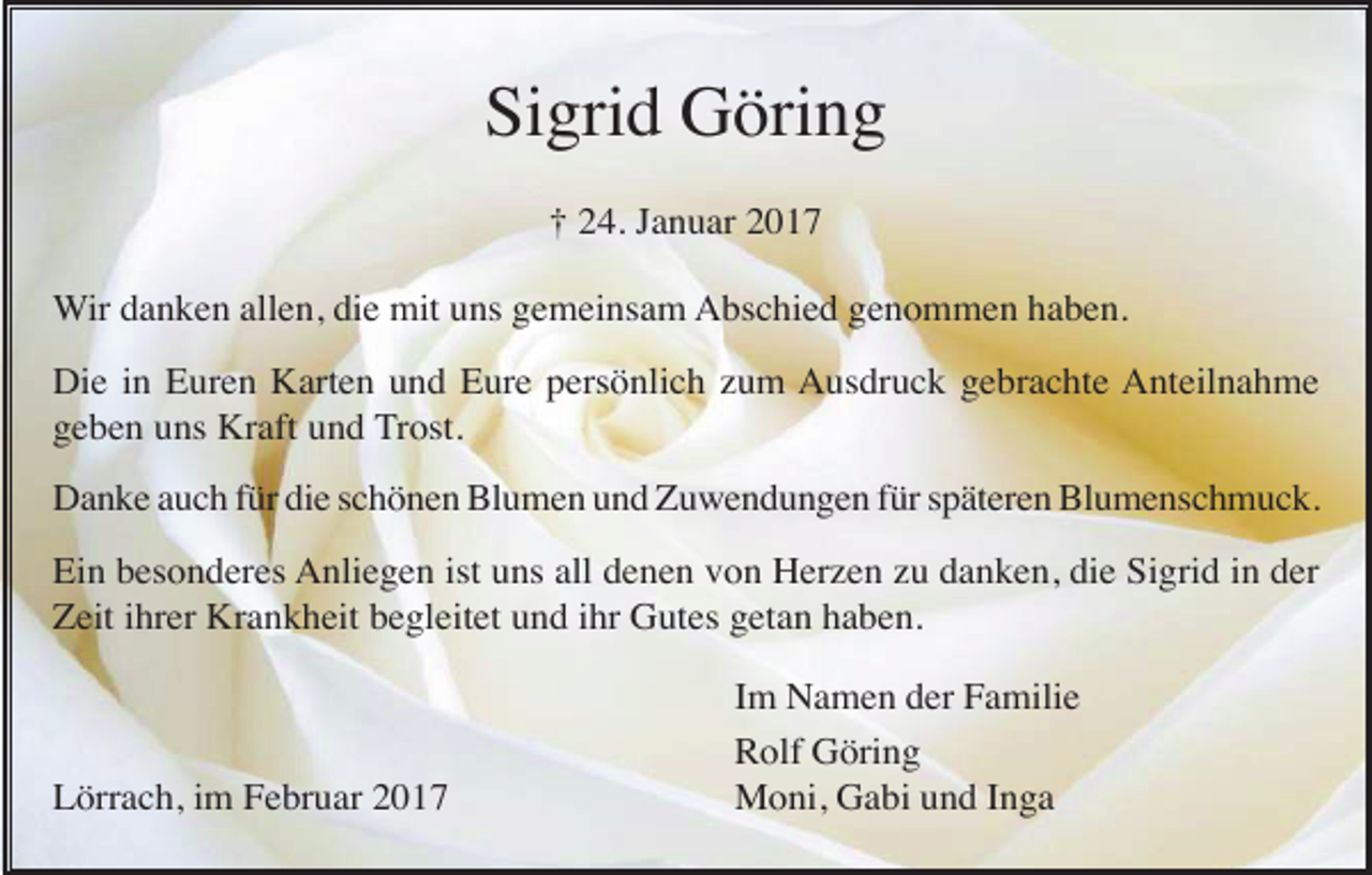 <p>Sigrid Göring<br />† 24. Januar 2017<br />Wir danken allen, die mit uns gemeinsam Abschied genommen haben.<br />Die in Euren Karten und Eure persönlich zum Ausdruck gebrachte Anteilnahme<br />geben uns Kraft und Trost.<br />Danke auch für die schönen Blumen und Zuwendungen für späteren Blumenschmuck.<br />Ein besonderes Anliegen ist uns all denen von Herzen zu danken, die Sigrid in der<br />Zeit ihrer Krankheit begleitet und ihr Gutes getan haben.</p><p>Lörrach, im Februar 2017</p><p>Im Namen der Familie<br />Rolf Göring<br />Moni, Gabi und Inga</p>