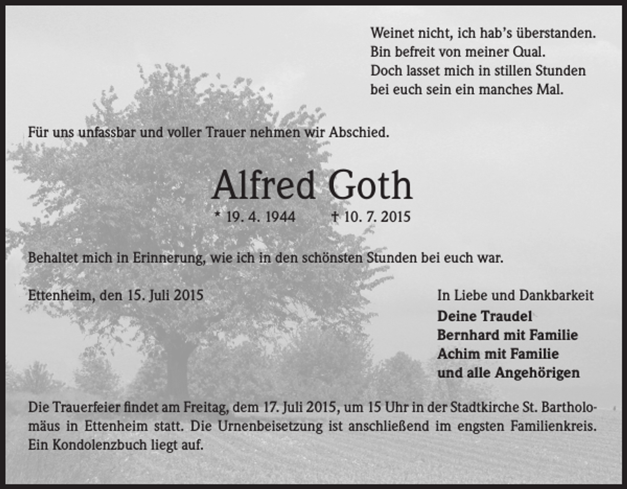 <p>Weinet nicht, ich hab’s überstanden.<br />Bin befreit von meiner Qual.<br />Doch lasset mich in stillen Stunden<br />bei euch sein ein manches Mal.<br />Für uns unfassbar und voller Trauer nehmen wir Abschied.</p><p>Alfred Goth<br />* 19. 4. 1944</p><p>† 10. 7. 2015</p><p>Behaltet mich in Erinnerung, wie ich in den schönsten Stunden bei euch war.<br />Ettenheim, den 15. Juli 2015</p><p>In Liebe und Dankbarkeit<br />Deine Traudel<br />Bernhard mit Familie<br />Achim mit Familie<br />und alle Angehörigen</p><p>Die Trauerfeier findet am Freitag, dem 17. Juli 2015, um 15 Uhr in der Stadtkirche St. Bartholomäus in Ettenheim statt. Die Urnenbeisetzung ist anschließend im engsten Familienkreis.<br />Ein Kondolenzbuch liegt auf.</p>