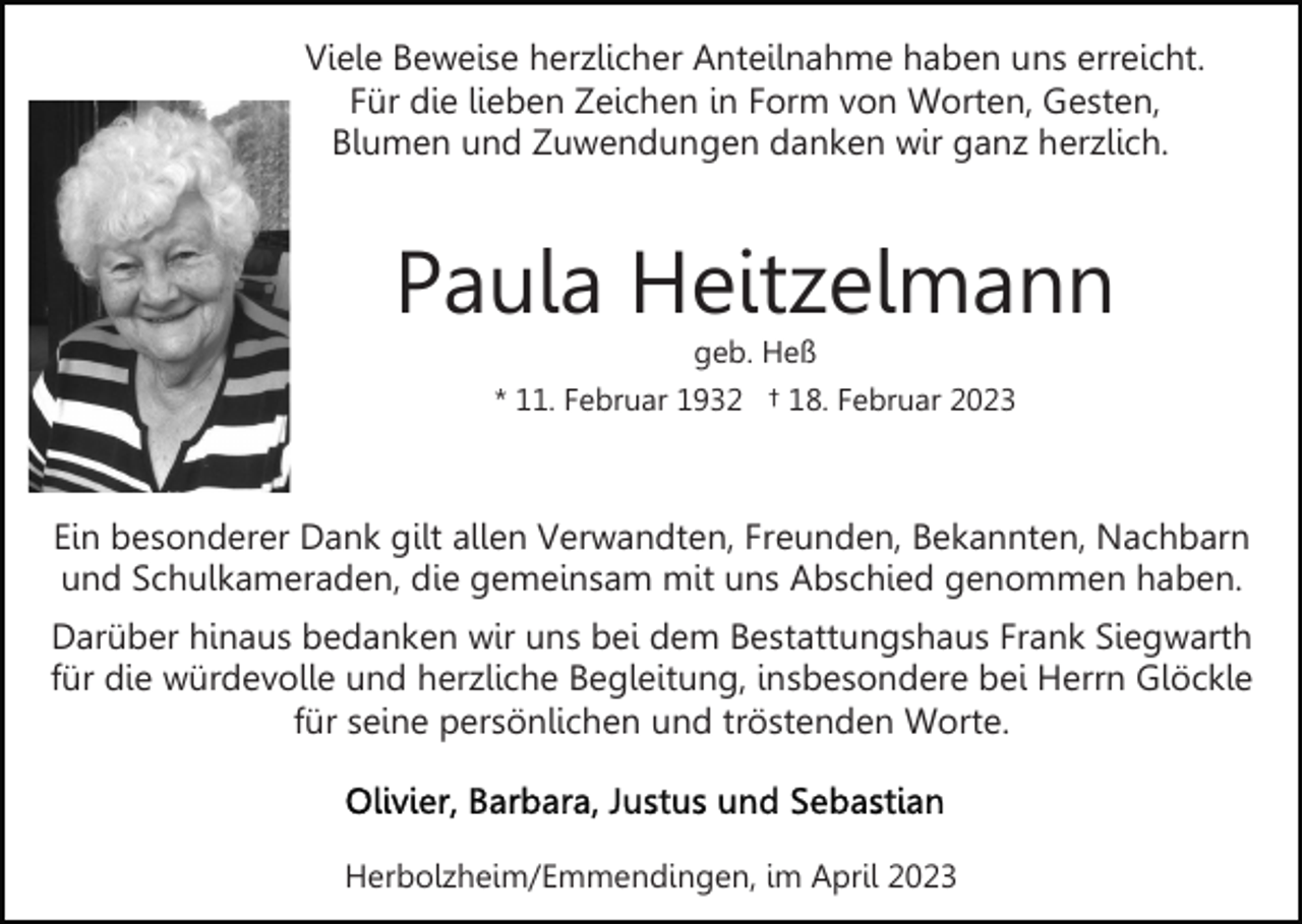 <p>Viele Beweise herzlicher Anteilnahme haben uns erreicht.<br />Für die lieben Zeichen in Form von Worten, Gesten,<br />Blumen und Zuwendungen danken wir ganz herzlich.</p><p>Paula Heitzelmann<br />geb. Heß<br />* 11. Februar 1932 † 18. Februar 2023</p><p>Ein besonderer Dank gilt allen Verwandten, Freunden, Bekannten, Nachbarn<br />und Schulkameraden, die gemeinsam mit uns Abschied genommen haben.<br />Darüber hinaus bedanken wir uns bei dem Bestattungshaus Frank Siegwarth<br />für die würdevolle und herzliche Begleitung, insbesondere bei Herrn Glöckle<br />für seine persönlichen und tröstenden Worte.</p><p>Herbolzheim/Emmendingen, im April 2023</p>