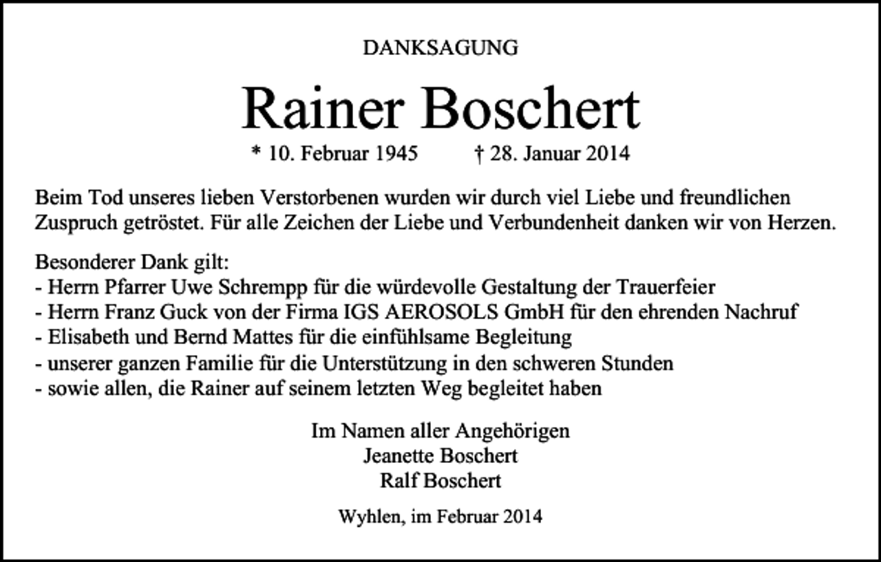 <p>DANKSAGUNG</p><p>Rainer Boschert<br />* 10. Februar 1945</p><p>† 28. Januar 2014</p><p>Beim Tod unseres lieben Verstorbenen wurden wir durch viel Liebe und freundlichen<br />Zuspruch getröstet. Für alle Zeichen der Liebe und Verbundenheit danken wir von Herzen.<br />Besonderer Dank gilt:<br />- Herrn Pfarrer Uwe Schrempp für die würdevolle Gestaltung der Trauerfeier<br />- Herrn Franz Guck von der Firma IGS AEROSOLS GmbH für den ehrenden Nachruf<br />- Elisabeth und Bernd Mattes für die einfühlsame Begleitung<br />- unserer ganzen Familie für die Unterstützung in den schweren Stunden<br />- sowie allen, die Rainer auf seinem letzten Weg begleitet haben<br />Im Namen aller Angehörigen<br />Jeanette Boschert<br />Ralf Boschert<br />Wyhlen, im Februar 2014</p>