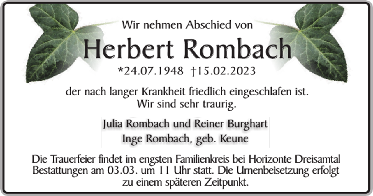 <p>Wir nehmen Abschied von</p><p>Herbert Rombach<br />*24.07.1948 †15.02.2023</p><p>der nach langer Krankheit friedlich eingeschlafen ist.<br />Wir sind sehr traurig.</p><p>Julia Rombach und Reiner Burghart<br />Inge Rombach, geb. Keune<br />Die Trauerfeier findet im engsten Familienkreis bei Horizonte Dreisamtal<br />Bestattungen am 03.03. um 11 Uhr statt. Die Urnenbeisetzung erfolgt<br />zu einem späteren Zeitpunkt.</p>