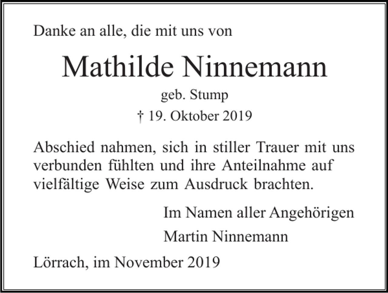 <p>Danke an alle, die mit uns von</p><p>Mathilde Ninnemann<br />geb. Stump<br />† 19. Oktober 2019</p><p>Abschied nahmen, sich in stiller Trauer mit uns<br />verbunden fühlten und ihre Anteilnahme auf<br />vielfältige Weise zum Ausdruck brachten.<br />Im Namen aller Angehörigen<br />Martin Ninnemann<br />Lörrach, im November 2019</p>