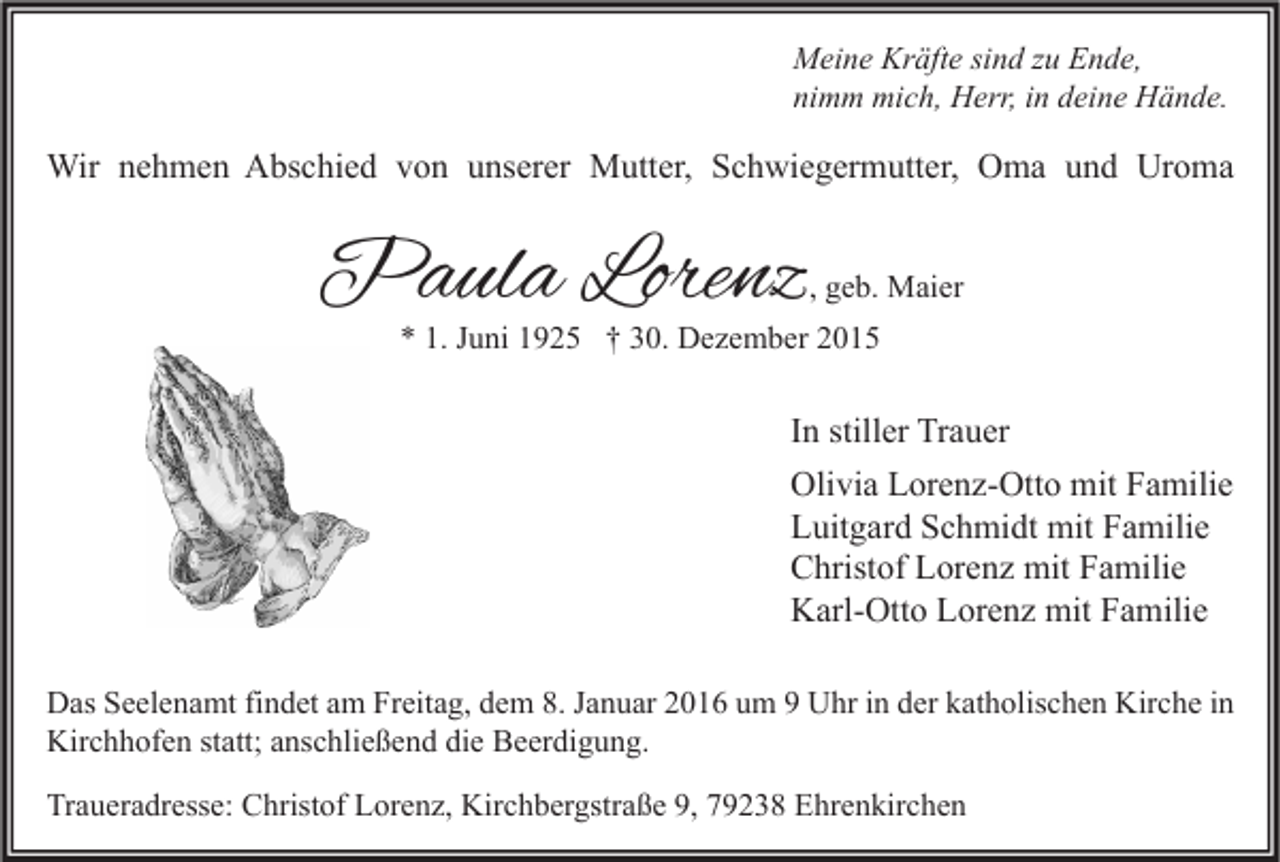 <p>Meine Kräfte sind zu Ende,<br />nimm mich, Herr, in deine Hände.</p><p>Wir nehmen Abschied von unserer Mutter, Schwiegermutter, Oma und Uroma</p><p>Paula Lorenz</p><p>, geb. Maier</p><p>* 1. Juni 1925 † 30. Dezember 2015</p><p>In stiller Trauer<br />Olivia Lorenz-Otto mit Familie<br />Luitgard Schmidt mit Familie<br />Christof Lorenz mit Familie<br />Karl-Otto Lorenz mit Familie<br />Das Seelenamt findet am Freitag, dem 8. Januar 2016 um 9 Uhr in der katholischen Kirche in<br />Kirchhofen statt; anschließend die Beerdigung.<br />Traueradresse: Christof Lorenz, Kirchbergstraße 9, 79238 Ehrenkirchen</p>