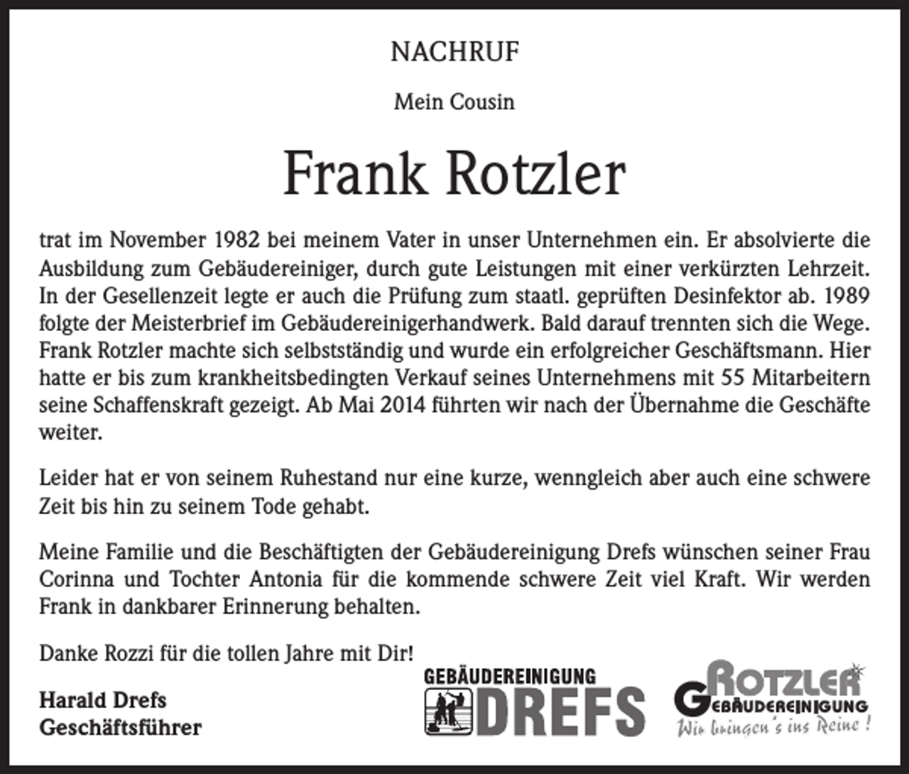 <p>NACHRUF<br />Mein Cousin</p><p>Frank Rotzler<br />trat im November 1982 bei meinem Vater in unser Unternehmen ein. Er absolvierte die<br />Ausbildung zum Gebäudereiniger, durch gute Leistungen mit einer verkürzten Lehrzeit.<br />In der Gesellenzeit legte er auch die Prüfung zum staatl. geprüften Desinfektor ab. 1989<br />folgte der Meisterbrief im Gebäudereinigerhandwerk. Bald darauf trennten sich die Wege.<br />Frank Rotzler machte sich selbstständig und wurde ein erfolgreicher Geschäftsmann. Hier<br />hatte er bis zum krankheitsbedingten Verkauf seines Unternehmens mit 55 Mitarbeitern<br />seine Schaffenskraft gezeigt. Ab Mai 2014 führten wir nach der Übernahme die Geschäfte<br />weiter.<br />Leider hat er von seinem Ruhestand nur eine kurze, wenngleich aber auch eine schwere<br />Zeit bis hin zu seinem Tode gehabt.<br />Meine Familie und die Beschäftigten der Gebäudereinigung Drefs wünschen seiner Frau<br />Corinna und Tochter Antonia für die kommende schwere Zeit viel Kraft. Wir werden<br />Frank in dankbarer Erinnerung behalten.<br />Danke Rozzi für die tollen Jahre mit Dir!<br />Harald Drefs<br />Geschäftsführer</p>