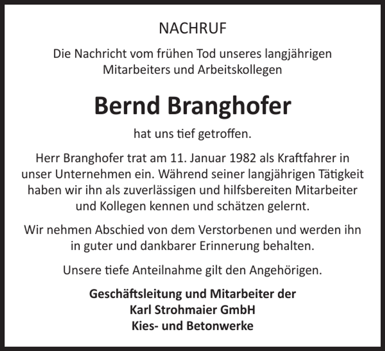 <p>NACHRUF<br />Die Nachricht vom frühen Tod unseres langjährigen<br />Mitarbeiters und Arbeitskollegen</p><p>Bernd Branghofer<br />hat uns tief getroffen.<br />Herr Branghofer trat am 11. Januar 1982 als Kraftfahrer in<br />unser Unternehmen ein. Während seiner langjährigen Tätigkeit<br />haben wir ihn als zuverlässigen und hilfsbereiten Mitarbeiter<br />und Kollegen kennen und schätzen gelernt.<br />Wir nehmen Abschied von dem Verstorbenen und werden ihn<br />in guter und dankbarer Erinnerung behalten.<br />Unsere tiefe Anteilnahme gilt den Angehörigen.<br />Geschäftsleitung und Mitarbeiter der<br />Karl Strohmaier GmbH<br />Kies- und Betonwerke</p>