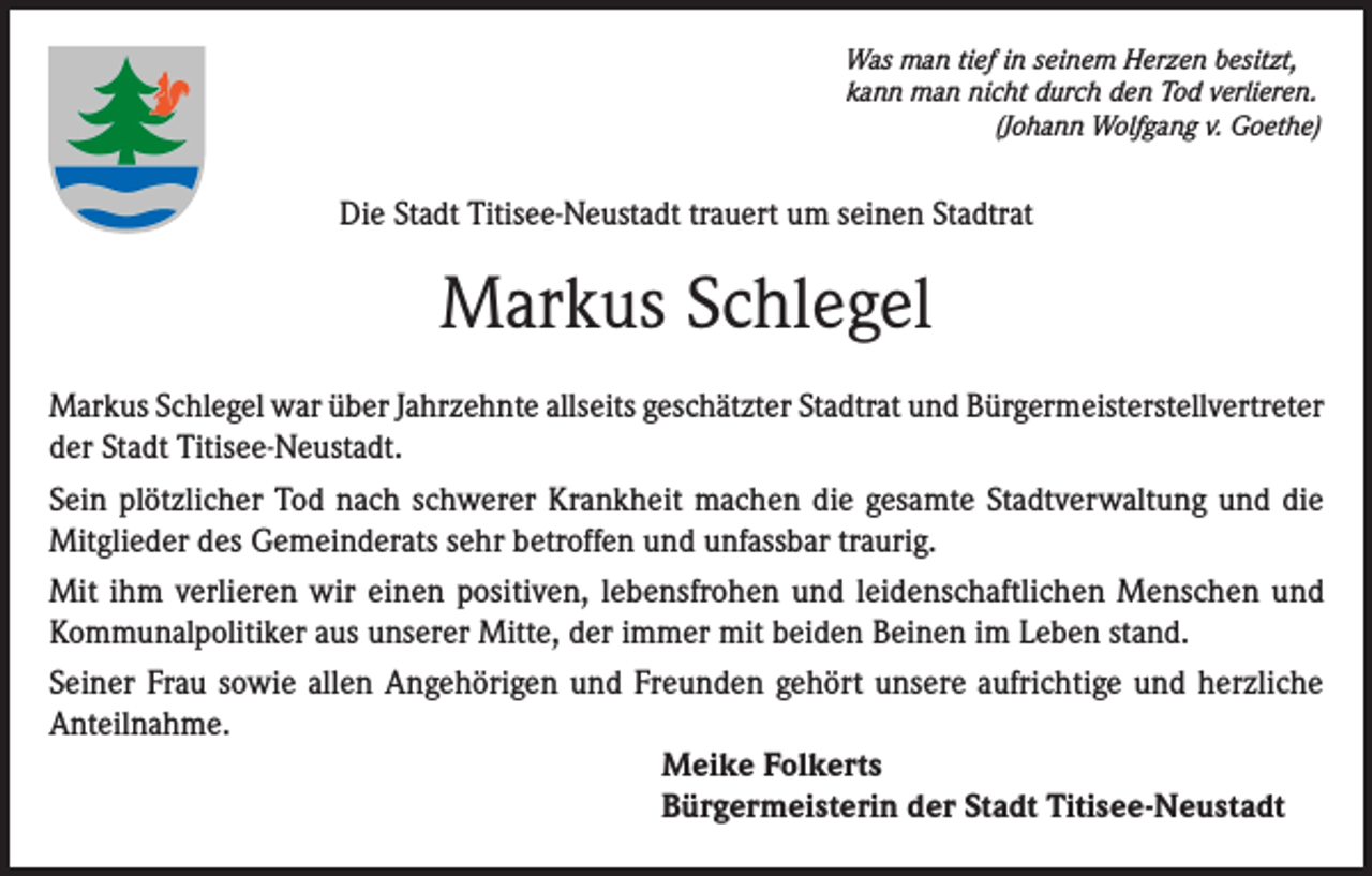 <p>Was man tief in seinem Herzen besitzt,<br />kann man nicht durch den Tod verlieren.</p><p>(Johann Wolfgang v. Goethe)</p><p>Die Stadt Titisee-Neustadt trauert um seinen Stadtrat</p><p>Markus Schlegel<br />Markus Schlegel war über Jahrzehnte allseits geschätzter Stadtrat und Bürgermeisterstellvertreter<br />der Stadt Titisee-Neustadt.<br />Sein plötzlicher Tod nach schwerer Krankheit machen die gesamte Stadtverwaltung und die<br />Mitglieder des Gemeinderats sehr betroffen und unfassbar traurig.<br />Mit ihm verlieren wir einen positiven, lebensfrohen und leidenschaftlichen Menschen und<br />Kommunalpolitiker aus unserer Mitte, der immer mit beiden Beinen im Leben stand.<br />Seiner Frau sowie allen Angehörigen und Freunden gehört unsere aufrichtige und herzliche<br />Anteilnahme.<br />Meike Folkerts<br />Bürgermeisterin der Stadt Titisee-Neustadt</p>