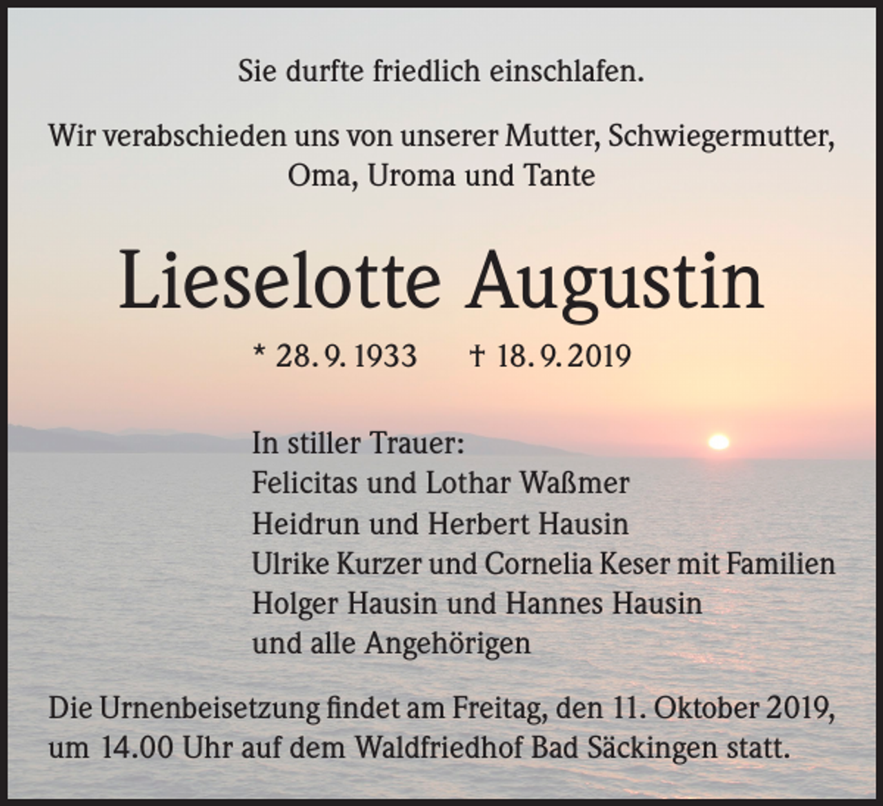 <p>Sie durfte friedlich einschlafen.<br />Wir verabschieden uns von unserer Mutter, Schwiegermutter,<br />Oma, Uroma und Tante</p><p>Lieselotte Augustin<br />* 28. 9. 1933 † 18. 9. 2019<br />In stiller Trauer:<br />Felicitas und Lothar Waßmer<br />Heidrun und Herbert Hausin<br />Ulrike Kurzer und Cornelia Keser mit Familien<br />Holger Hausin und Hannes Hausin<br />und alle Angehörigen<br />Die Urnenbeisetzung findet am Freitag, den 11. Oktober 2019,<br />um 14.00 Uhr auf dem Waldfriedhof Bad Säckingen statt.</p>