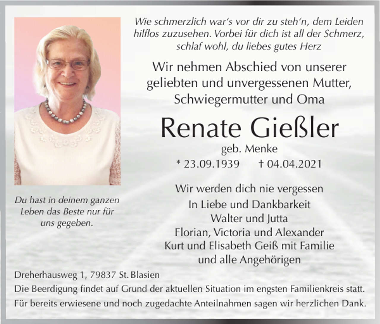 <p>Wie schmerzlich war‘s vor dir zu steh‘n, dem Leiden<br />hilflos zuzusehen. Vorbei für dich ist all der Schmerz,<br />schlaf wohl, du liebes gutes Herz</p><p>Wir nehmen Abschied von unserer<br />geliebten und unvergessenen Mutter,<br />Schwiegermutter und Oma</p><p>Renate Gießler<br />geb. Menke<br />* 23.09.1939<br />† 04.04.2021</p><p>Du hast in deinem ganzen<br />Leben das Beste nur für<br />uns gegeben.</p><p>Wir werden dich nie vergessen<br />In Liebe und Dankbarkeit<br />Walter und Jutta<br />Florian, Victoria und Alexander<br />Kurt und Elisabeth Geiß mit Familie<br />und alle Angehörigen</p><p>Dreherhausweg 1, 79837 St. Blasien<br />Die Beerdigung findet auf Grund der aktuellen Situation im engsten Familienkreis statt.<br />Für bereits erwiesene und noch zugedachte Anteilnahmen sagen wir herzlichen Dank.</p>