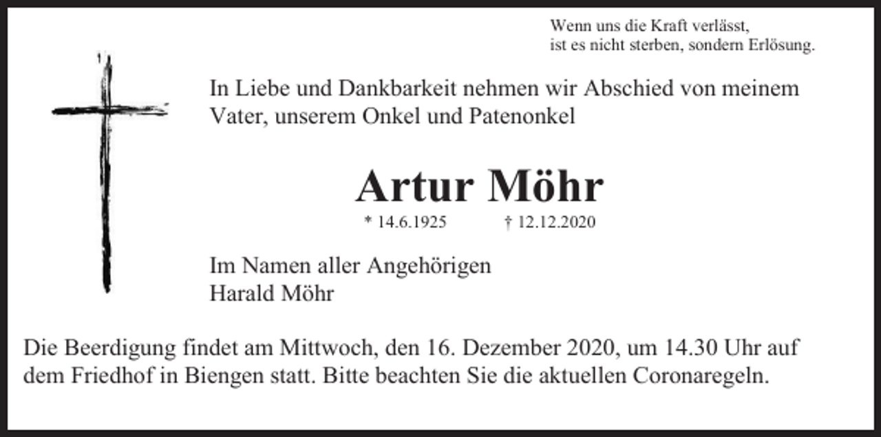 <p>Wenn uns die Kraft verlässt,<br />ist es nicht sterben, sondern Erlösung.</p><p>In Liebe und Dankbarkeit nehmen wir Abschied von meinem<br />Vater, unserem Onkel und Patenonkel</p><p>Artur Möhr<br />* 14.6.1925</p><p>† 12.12.2020</p><p>Im Namen aller Angehörigen<br />Harald Möhr<br />Die Beerdigung findet am Mittwoch, den 16. Dezember 2020, um 14.30 Uhr auf<br />dem Friedhof in Biengen statt. Bitte beachten Sie die aktuellen Coronaregeln.</p>