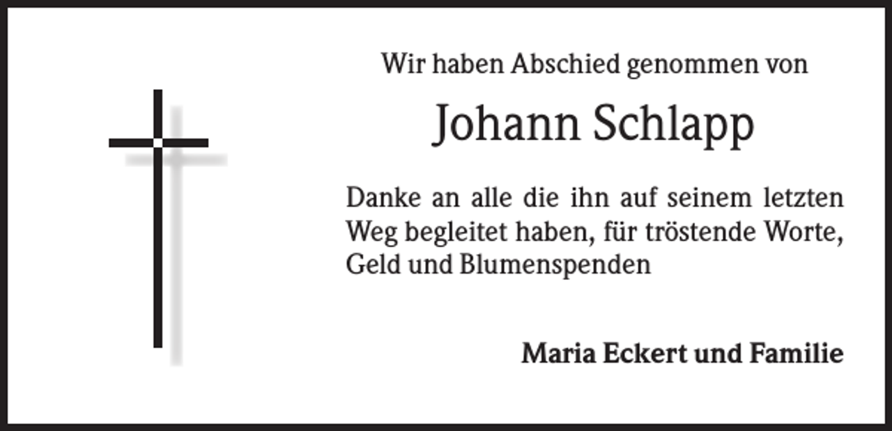 <p>Wir haben Abschied genommen von</p><p>Johann Schlapp<br />Danke an alle die ihn auf seinem letzten<br />Weg begleitet haben, für tröstende Worte,<br />Geld und Blumenspenden<br />Maria Eckert und Familie</p>