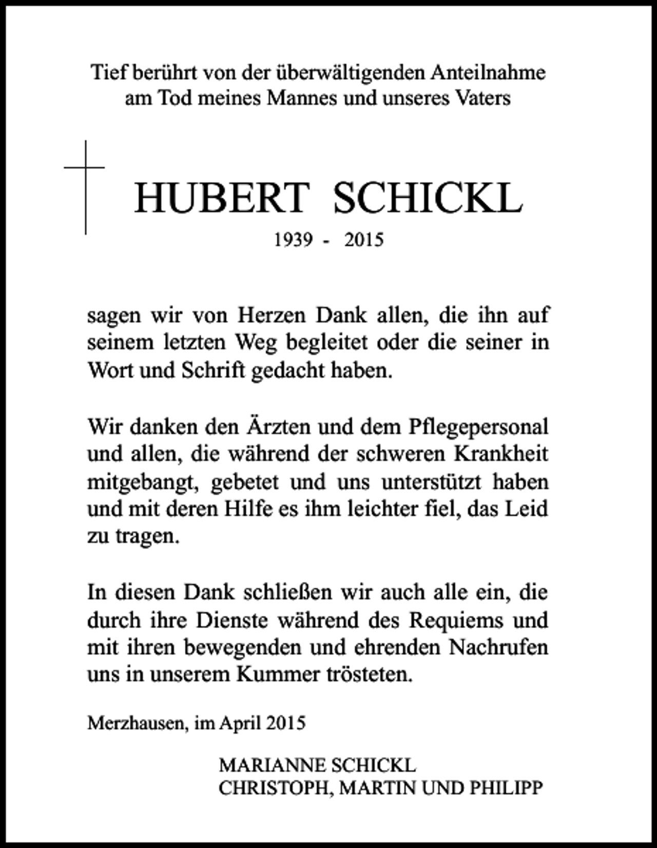 <p>Tief berührt von der überwältigenden Anteilnahme<br />am Tod meines Mannes und unseres Vaters</p><p>HUBERT SCHICKL<br />1939 - 2015</p><p>sagen wir von Herzen Dank allen, die ihn auf<br />seinem letzten Weg begleitet oder die seiner in<br />Wort und Schrift gedacht haben.<br />Wir danken den Ärzten und dem Pflegepersonal<br />und allen, die während der schweren Krankheit<br />mitgebangt, gebetet und uns unterstützt haben<br />und mit deren Hilfe es ihm leichter fiel, das Leid<br />zu tragen.<br />In diesen Dank schließen wir auch alle ein, die<br />durch ihre Dienste während des Requiems und<br />mit ihren bewegenden und ehrenden Nachrufen<br />uns in unserem Kummer trösteten.<br />Merzhausen, im April 2015<br />MARIANNE SCHICKL<br />CHRISTOPH, MARTIN UND PHILIPP</p>