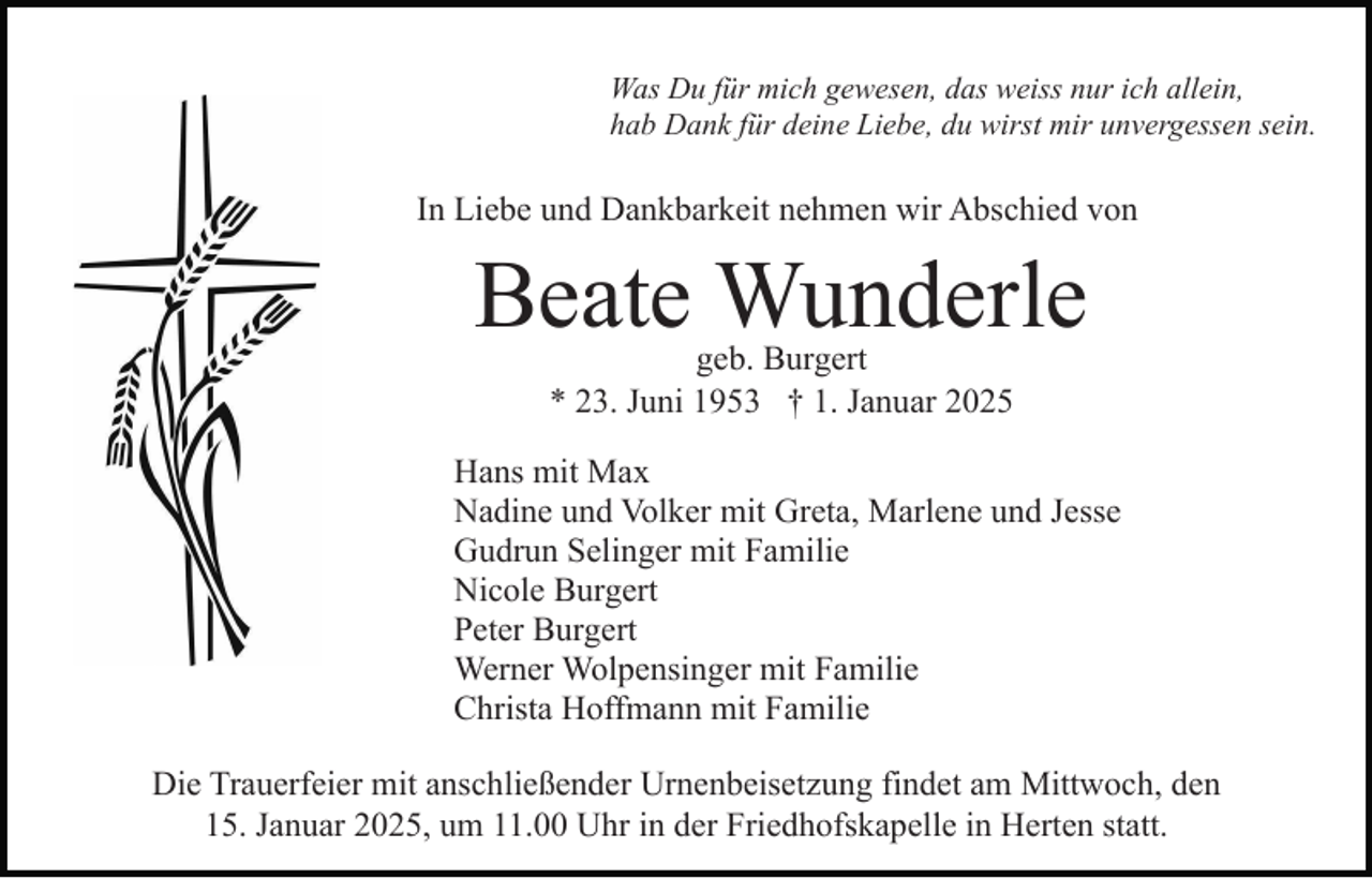 <p>Was Du für mich gewesen, das weiss nur ich allein,<br />hab Dank für deine Liebe, du wirst mir unvergessen sein.</p><p>In Liebe und Dankbarkeit nehmen wir Abschied von</p><p>Beate Wunderle<br />geb. Burgert<br />* 23. Juni 1953 † 1. Januar 2025</p><p>Hans mit Max<br />Nadine und Volker mit Greta, Marlene und Jesse<br />Gudrun Selinger mit Familie<br />Nicole Burgert<br />Peter Burgert<br />Werner Wolpensinger mit Familie<br />Christa Hoffmann mit Familie<br />Die Trauerfeier mit anschließender Urnenbeisetzung findet am Mittwoch, den<br />15. Januar 2025, um 11.00 Uhr in der Friedhofskapelle in Herten statt.</p>