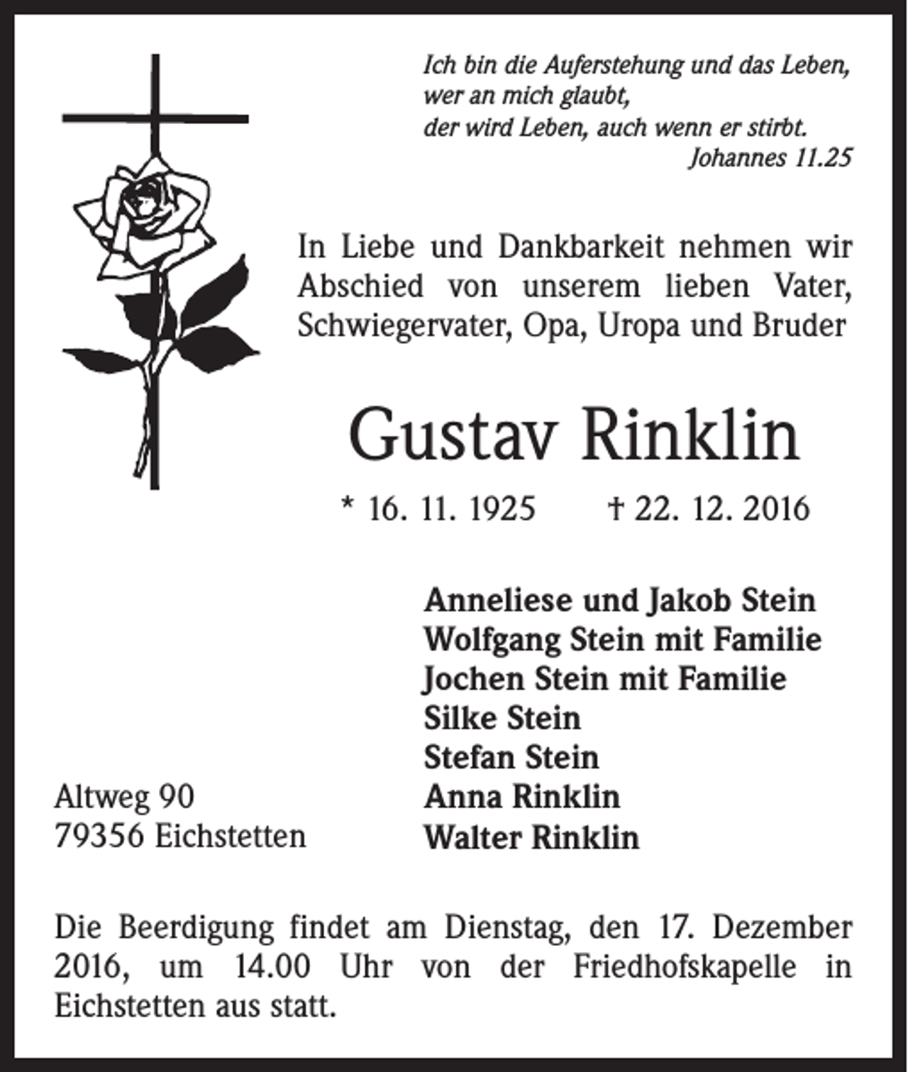 <p>Ich bin die Auferstehung und das Leben,<br />wer an mich glaubt,<br />der wird Leben, auch wenn er stirbt.</p><p>Johannes 11.25</p><p>In Liebe und Dankbarkeit nehmen wir<br />Abschied von unserem lieben Vater,<br />Schwiegervater, Opa, Uropa und Bruder</p><p>Gustav Rinklin<br />* 16. 11. 1925 † 22. 12. 2016</p><p>Altweg 90<br />79356 Eichstetten</p><p>Anneliese und Jakob Stein<br />Wolfgang Stein mit Familie<br />Jochen Stein mit Familie<br />Silke Stein<br />Stefan Stein<br />Anna Rinklin<br />Walter Rinklin</p><p>Die Beerdigung findet am Dienstag, den 17. Dezember<br />2016, um 14.00 Uhr von der Friedhofskapelle in<br />Eichstetten aus statt.</p>
