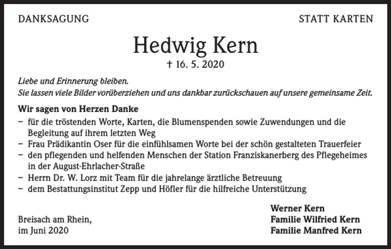 <p>DANKSAGUNG</p><p>STATT KARTEN</p><p>Hedwig Kern<br />† 16. 5. 2020</p><p>Liebe und Erinnerung bleiben.<br />Sie lassen viele Bilder vorüberziehen und uns dankbar zurückschauen auf unsere gemeinsame Zeit.</p><p>Wir sagen von Herzen Danke<br />– für die tröstenden Worte, Karten, die Blumenspenden sowie Zuwendungen und die<br />Begleitung auf ihrem letzten Weg<br />– Frau Prädikantin Oser für die einfühlsamen Worte bei der schön gestalteten Trauerfeier<br />– den pflegenden und helfenden Menschen der Station Franziskanerberg des Pflegeheimes<br />in der August-Ehrlacher-Straße<br />– Herrn Dr. W. Lorz mit Team für die jahrelange ärztliche Betreuung<br />– dem Bestattungsinstitut Zepp und Höfler für die hilfreiche Unterstützung</p><p>Breisach am Rhein,<br />im Juni 2020</p><p>Werner Kern<br />Familie Wilfried Kern<br />Familie Manfred Kern</p>