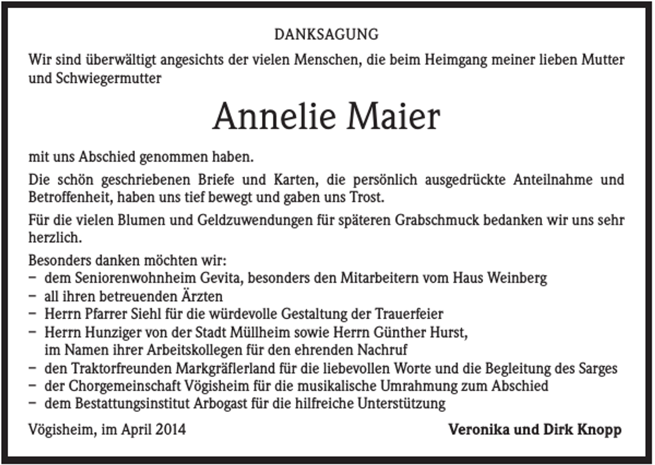 <p>DANKSAGUNG<br />Wir sind überwältigt angesichts der vielen Menschen, die beim Heimgang meiner lieben Mutter<br />und Schwiegermutter</p><p>Annelie Maier<br />mit uns Abschied genommen haben.<br />Die schön geschriebenen Briefe und Karten, die persönlich ausgedrückte Anteilnahme und<br />Betroffenheit, haben uns tief bewegt und gaben uns Trost.<br />Für die vielen Blumen und Geldzuwendungen für späteren Grabschmuck bedanken wir uns sehr<br />herzlich.<br />Besonders danken möchten wir:<br />– dem Seniorenwohnheim Gevita, besonders den Mitarbeitern vom Haus Weinberg<br />– all ihren betreuenden Ärzten<br />– Herrn Pfarrer Siehl für die würdevolle Gestaltung der Trauerfeier<br />– Herrn Hunziger von der Stadt Müllheim sowie Herrn Günther Hurst,<br />im Namen ihrer Arbeitskollegen für den ehrenden Nachruf<br />– den Traktorfreunden Markgräflerland für die liebevollen Worte und die Begleitung des Sarges<br />– der Chorgemeinschaft Vögisheim für die musikalische Umrahmung zum Abschied<br />– dem Bestattungsinstitut Arbogast für die hilfreiche Unterstützung<br />Vögisheim, im April 2014</p><p>Veronika und Dirk Knopp</p>