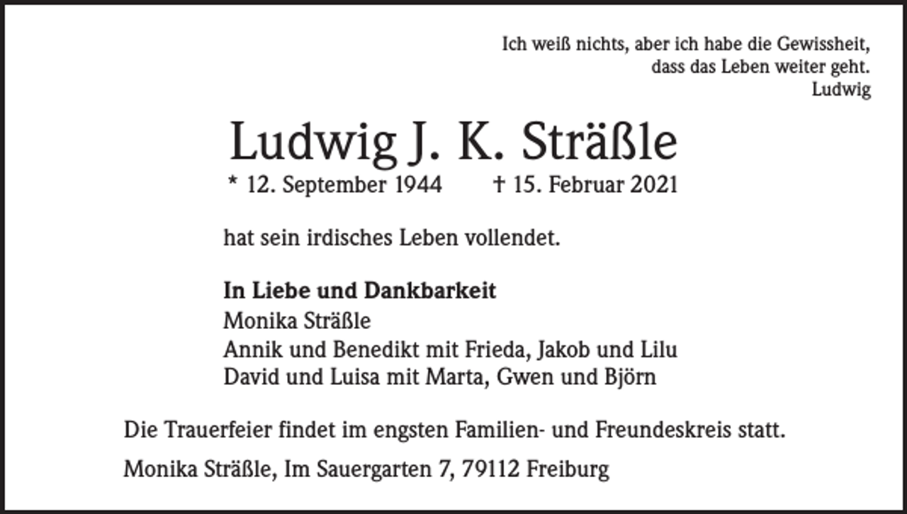 <p>Ich weiß nichts, aber ich habe die Gewissheit,<br />dass das Leben weiter geht.<br />Ludwig</p><p>Ludwig J. K. Sträßle</p><p>* 12. September 1944 † 15. Februar 2021<br />hat sein irdisches Leben vollendet.<br />In Liebe und Dankbarkeit<br />Monika Sträßle<br />Annik und Benedikt mit Frieda, Jakob und Lilu<br />David und Luisa mit Marta, Gwen und Björn<br />Die Trauerfeier findet im engsten Familien- und Freundeskreis statt.<br />Monika Sträßle, Im Sauergarten 7, 79112 Freiburg</p>