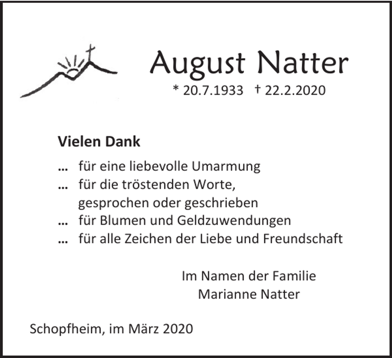 <p>August Natter<br />* 20.7.1933 † 22.2.2020</p><p>Vielen Dank<br />… für eine liebevolle Umarmung<br />… für die tröstenden Worte,<br />gesprochen oder geschrieben<br />… für Blumen und Geldzuwendungen<br />… für alle Zeichen der Liebe und Freundschaft<br />Im Namen der Familie<br />Marianne Natter<br />Schopfheim, im März 2020</p>