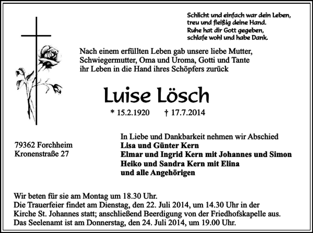<p>Schlicht und einfach war dein Leben,<br />treu und fleißig deine Hand.<br />Ruhe hat dir Gott gegeben,<br />schlafe wohl und habe Dank.</p><p>Nach einem erfüllten Leben gab unsere liebe Mutter,<br />Schwiegermutter, Oma und Uroma, Gotti und Tante<br />ihr Leben in die Hand ihres Schöpfers zurück</p><p>Luise Lösch<br />* 15.2.1920</p><p>79362 Forchheim<br />Kronenstraße 27</p><p>†</p><p>17.7.2014</p><p>In Liebe und Dankbarkeit nehmen wir Abschied<br />Lisa und Günter Kern<br />Elmar und Ingrid Kern mit Johannes und Simon<br />Heiko und Sandra Kern mit Elina<br />und alle Angehörigen</p><p>Wir beten für sie am Montag um 18.30 Uhr.<br />Die Trauerfeier findet am Dienstag, den 22. Juli 2014, um 14.30 Uhr in der<br />Kirche St. Johannes statt; anschließend Beerdigung von der Friedhofskapelle aus.<br />Das Seelenamt ist am Donnerstag, den 24. Juli 2014, um 19.00 Uhr.</p>