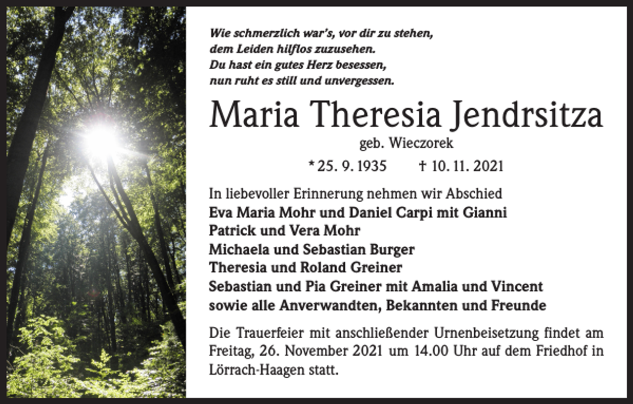 <p>Wie schmerzlich war’s, vor dir zu stehen,<br />dem Leiden hilflos zuzusehen.<br />Du hast ein gutes Herz besessen,<br />nun ruht es still und unvergessen.</p><p>Maria Theresia Jendrsitza<br />geb. Wieczorek<br />* 25. 9. 1935 † 10. 11. 2021</p><p>In liebevoller Erinnerung nehmen wir Abschied<br />Eva Maria Mohr und Daniel Carpi mit Gianni<br />Patrick und Vera Mohr<br />Michaela und Sebastian Burger<br />Theresia und Roland Greiner<br />Sebastian und Pia Greiner mit Amalia und Vincent<br />sowie alle Anverwandten, Bekannten und Freunde<br />Die Trauerfeier mit anschließender Urnenbeisetzung findet am<br />Freitag, 26. November 2021 um 14.00 Uhr auf dem Friedhof in<br />Lörrach-Haagen statt.</p>