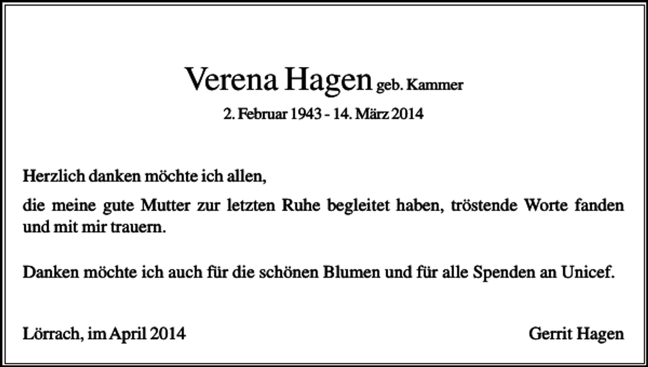 <p>Verena Hagen geb. Kammer<br />2. Februar 1943 - 14. März 2014</p><p>Herzlich danken möchte ich allen,<br />die meine gute Mutter zur letzten Ruhe begleitet haben, tröstende Worte fanden<br />und mit mir trauern.<br />Danken möchte ich auch für die schönen Blumen und für alle Spenden an Unicef.</p><p>Lörrach, im April 2014</p><p>Gerrit Hagen</p>